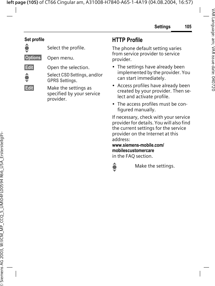&copy; Siemens AG 2003, W:\ICM_MP_CCQ_S_UM\04FL00594 R66_USA_Ersterstellg\Fi-105SettingsVAR Language: am; VAR issue date: 040720left page (105) of CT66 Cingular am, A31008-H7840-A65-1-4A19 (04.08.2004, 16:57)Set profileISelect the profile.&sect;Options&sect; Open menu.&sect;Edit&sect; Open the selection.ISelect CSD Settings, and/or GPRS Settings.&sect;Edit&sect; Make the settings as specified by your service provider. HTTP ProfileThe phone default setting varies from service provider to service provider.&bull; The settings have already been implemented by the provider. You can start immediately.&bull; Access profiles have already been created by your provider. Then se-lect and activate profile.&bull; The access profiles must be con-figured manually.If necessary, check with your service provider for details. You will also find the current settings for the service provider on the Internet at this address:www.siemens-mobile.com/mobilescustomercarein the FAQ section.IMake the settings.