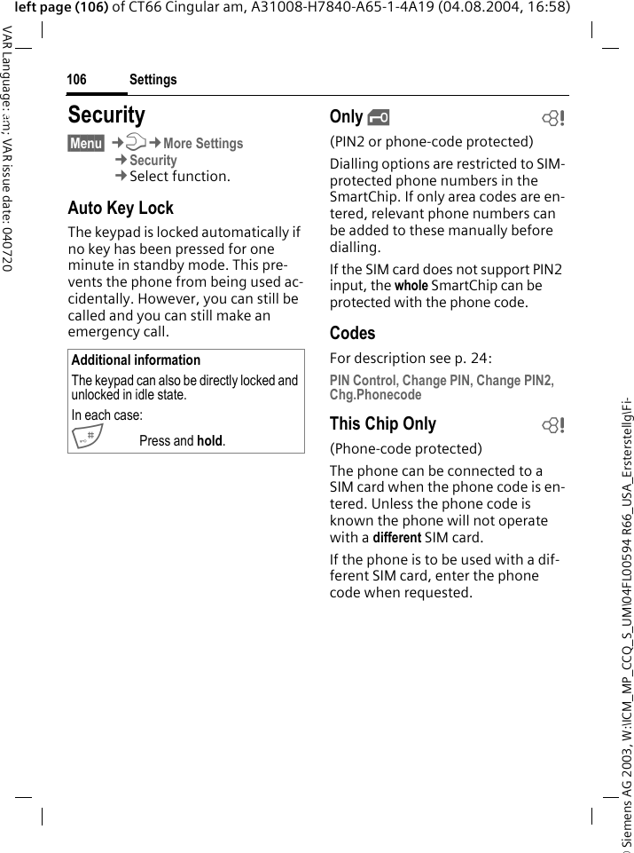 &copy; Siemens AG 2003, W:\ICM_MP_CCQ_S_UM\04FL00594 R66_USA_Ersterstellg\Fi-Settings106VAR Language: am; VAR issue date: 040720left page (106) of CT66 Cingular am, A31008-H7840-A65-1-4A19 (04.08.2004, 16:58)Settings Security&sect;Menu&sect; &cent;T&cent;More Settings&cent;Security&cent;Select function.Auto Key LockThe keypad is locked automatically if no key has been pressed for one minute in standby mode. This pre-vents the phone from being used ac-cidentally. However, you can still be called and you can still make an emergency call.Only &sbquo;b(PIN2 or phone-code protected)Dialling options are restricted to SIM-protected phone numbers in the SmartChip. If only area codes are en-tered, relevant phone numbers can be added to these manually before dialling.If the SIM card does not support PIN2 input, the whole SmartChip can be protected with the phone code.CodesFor description see p. 24:PIN Control, Change PIN, Change PIN2, Chg.PhonecodeThis Chip Only b(Phone-code protected)The phone can be connected to a SIM card when the phone code is en-tered. Unless the phone code is known the phone will not operate with a different SIM card.If the phone is to be used with a dif-ferent SIM card, enter the phone code when requested.Additional informationThe keypad can also be directly locked and unlocked in idle state.In each case:# Press and hold.
