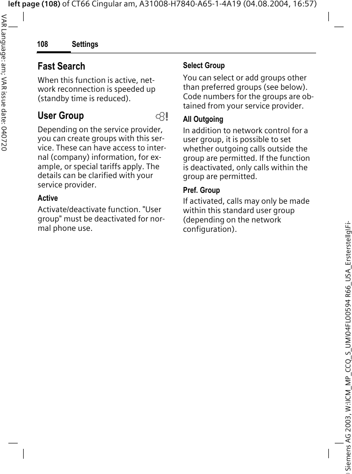 &copy; Siemens AG 2003, W:\ICM_MP_CCQ_S_UM\04FL00594 R66_USA_Ersterstellg\Fi-Settings108VAR Language: am; VAR issue date: 040720left page (108) of CT66 Cingular am, A31008-H7840-A65-1-4A19 (04.08.2004, 16:57)Fast SearchWhen this function is active, net-work reconnection is speeded up (standby time is reduced).User Group bDepending on the service provider, you can create groups with this ser-vice. These can have access to inter-nal (company) information, for ex-ample, or special tariffs apply. The details can be clarified with your service provider.ActiveActivate/deactivate function. "User group" must be deactivated for nor-mal phone use.Select GroupYou can select or add groups other than preferred groups (see below). Code numbers for the groups are ob-tained from your service provider.All OutgoingIn addition to network control for a user group, it is possible to set whether outgoing calls outside the group are permitted. If the function is deactivated, only calls within the group are permitted.Pref. GroupIf activated, calls may only be made within this standard user group (depending on the network configuration).