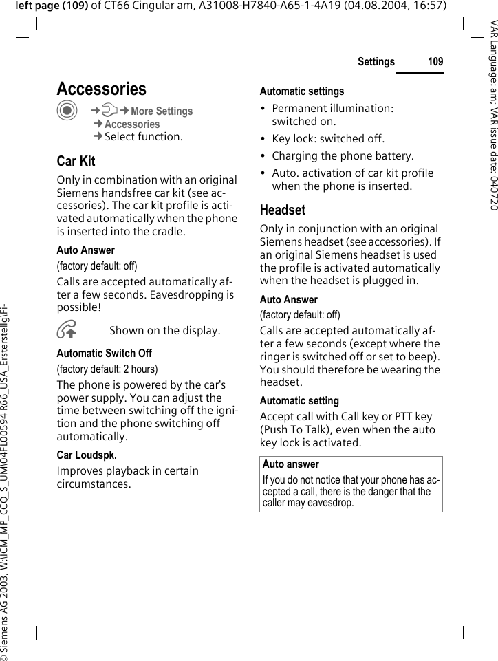 &copy; Siemens AG 2003, W:\ICM_MP_CCQ_S_UM\04FL00594 R66_USA_Ersterstellg\Fi-109SettingsVAR Language: am; VAR issue date: 040720left page (109) of CT66 Cingular am, A31008-H7840-A65-1-4A19 (04.08.2004, 16:57)Settings AccessoriesC&cent;T&cent;More Settings&cent;Accessories&cent;Select function.Car KitOnly in combination with an original Siemens handsfree car kit (see ac-cessories). The car kit profile is acti-vated automatically when the phone is inserted into the cradle.Auto Answer (factory default: off)Calls are accepted automatically af-ter a few seconds. Eavesdropping is possible!&Aring;Shown on the display.Automatic Switch Off(factory default: 2 hours)The phone is powered by the car's power supply. You can adjust the time between switching off the igni-tion and the phone switching off automatically.Car Loudspk.Improves playback in certain circumstances.Automatic settings&bull; Permanent illumination: switched on.&bull; Key lock: switched off. &bull; Charging the phone battery.&bull; Auto. activation of car kit profile when the phone is inserted.HeadsetOnly in conjunction with an original Siemens headset (see accessories). If an original Siemens headset is used the profile is activated automatically when the headset is plugged in. Auto Answer (factory default: off)Calls are accepted automatically af-ter a few seconds (except where the ringer is switched off or set to beep). You should therefore be wearing the headset. Automatic settingAccept call with Call key or PTT key (Push To Talk), even when the auto key lock is activated.Auto answerIf you do not notice that your phone has ac-cepted a call, there is the danger that the caller may eavesdrop.