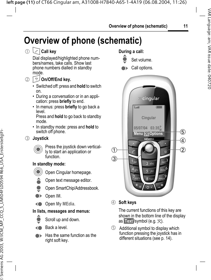&copy; Siemens AG 2003, W:\ICM_MP_CCQ_S_UM\04FL00594 R66_USA_Ersterstellg\Fi-11Overview of phone (schematic)VAR Language: am; VAR issue date: 040720left page (11) of CT66 Cingular am, A31008-H7840-A65-1-4A19 (06.08.2004, 11:26)Overview of phone (schematic)1 A Call keyDial displayed/highlighted phone num-bers/names, take calls. Show last phone numbers dialled in standby mode. 2 B On/Off/End key.&bull; Switched off: press and hold to switch on.&bull; During a conversation or in an appli-cation: press briefly to end. &bull; In menus: press briefly to go back a level. Press and hold to go back to standby mode.&bull; In standby mode: press and hold to switch off phone.3 JoystickC Press the joystick down vertical-ly to start an application or function.In standby mode:C Open Cingular homepage.G Open text message editor.H Open SmartChip/Addressbook.E Open IM.D Open My MEdia.In lists, messages and menus:I Scroll up and down.D Back a level.E Has the same function as the right soft key.During a call:I Set volume.E Call options. 4 Soft keysThe current functions of this key are shown in the bottom line of the display as &sect;Text&sect;/symbol (e.g. ?).5  Additional symbol to display which function pressing the joystick has in different situations (see p. 14).&lsquo; X Cingular05/07/04 03:35Menu ?OptionsPM