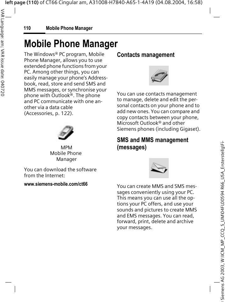 &copy; Siemens AG 2003, W:\ICM_MP_CCQ_S_UM\04FL00594 R66_USA_Ersterstellg\Fi-Mobile Phone Manager110VAR Language: am; VAR issue date: 040720left page (110) of CT66 Cingular am, A31008-H7840-A65-1-4A19 (04.08.2004, 16:58)Mobile Phone ManagerThe Windows&reg; PC program, Mobile Phone Manager, allows you to use extended phone functions from your PC. Among other things, you can easily manage your phone&rsquo;s Address-book, read, store and send SMS and MMS messages, or synchronise your phone with Outlook&reg;. The phone and PC communicate with one an-other via a data cable (Accessories, p. 122). You can download the software from the Internet: www.siemens-mobile.com/ct66Contacts managementYou can use contacts management to manage, delete and edit the per-sonal contacts on your phone and to add new ones. You can compare and copy contacts between your phone, Microsoft Outlook&reg; and other Siemens phones (including Gigaset).SMS and MMS management (messages)You can create MMS and SMS mes-sages conveniently using your PC. This means you can use all the op-tions your PC offers, and use your sounds and pictures to create MMS and EMS messages. You can read, forward, print, delete and archive your messages.MPMMobile Phone Manager