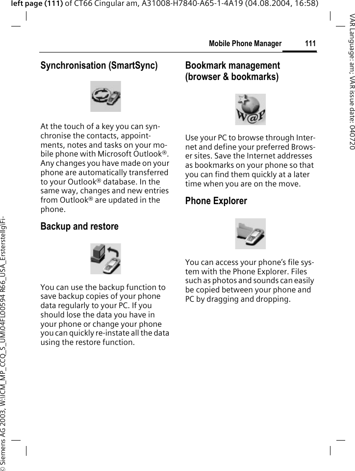 &copy; Siemens AG 2003, W:\ICM_MP_CCQ_S_UM\04FL00594 R66_USA_Ersterstellg\Fi-111Mobile Phone ManagerVAR Language: am; VAR issue date: 040720left page (111) of CT66 Cingular am, A31008-H7840-A65-1-4A19 (04.08.2004, 16:58)Synchronisation (SmartSync)At the touch of a key you can syn-chronise the contacts, appoint-ments, notes and tasks on your mo-bile phone with Microsoft Outlook&reg;. Any changes you have made on your phone are automatically transferred to your Outlook&reg; database. In the same way, changes and new entries from Outlook&reg; are updated in the phone. Backup and restoreYou can use the backup function to save backup copies of your phone data regularly to your PC. If you should lose the data you have in your phone or change your phone you can quickly re-instate all the data using the restore function.Bookmark management (browser &amp; bookmarks)Use your PC to browse through Inter-net and define your preferred Brows-er sites. Save the Internet addresses as bookmarks on your phone so that you can find them quickly at a later time when you are on the move. Phone ExplorerYou can access your phone&rsquo;s file sys-tem with the Phone Explorer. Files such as photos and sounds can easily be copied between your phone and PC by dragging and dropping.