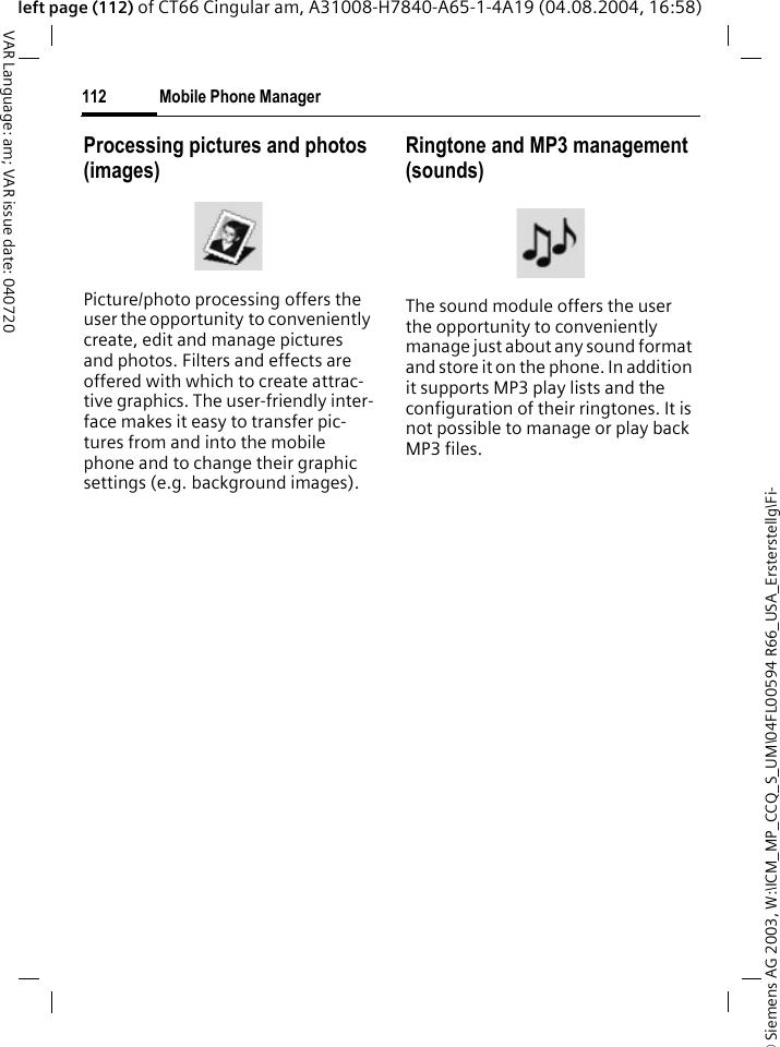 &copy; Siemens AG 2003, W:\ICM_MP_CCQ_S_UM\04FL00594 R66_USA_Ersterstellg\Fi-Mobile Phone Manager112VAR Language: am; VAR issue date: 040720left page (112) of CT66 Cingular am, A31008-H7840-A65-1-4A19 (04.08.2004, 16:58)Processing pictures and photos (images)Picture/photo processing offers the user the opportunity to conveniently create, edit and manage pictures and photos. Filters and effects are offered with which to create attrac-tive graphics. The user-friendly inter-face makes it easy to transfer pic-tures from and into the mobile phone and to change their graphic settings (e.g. background images).Ringtone and MP3 management (sounds)The sound module offers the user the opportunity to conveniently manage just about any sound format and store it on the phone. In addition it supports MP3 play lists and the configuration of their ringtones. It is not possible to manage or play back MP3 files.