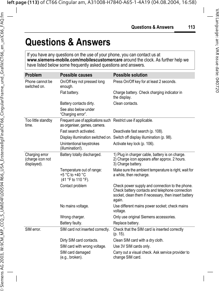 &copy; Siemens AG 2003, W:\ICM_MP_CCQ_S_UM\04FL00594 R66_USA_Ersterstellg\Final\CT66_Cingular\Frame_und_Grafik\CT66_en_us\C66_FAQ.fm113Questions &amp; AnswersVAR Language: am; VAR issue date: 040720left page (113) of CT66 Cingular am, A31008-H7840-A65-1-4A19 (04.08.2004, 16:58)Questions &amp; AnswersIf you have any questions on the use of your phone, you can contact us atwww.siemens-mobile.com/mobilescustomercare around the clock. As further help we have listed below some frequently asked questions and answers.Problem Possible causes Possible solutionPhone cannot be switched on.On/Off key not pressed long enough.Press On/Off key for at least 2 seconds.Flat battery. Charge battery. Check charging indicator in the display.Battery contacts dirty. Clean contacts.See also below under &ldquo;Charging error&rdquo;.Too little standby time.Frequent use of applications such as organiser, games, camera.Restrict use if applicable.Fast search activated. Deactivate fast search (p. 108).Display illumination switched on. Switch off display illumination (p. 98).Unintentional keystrokes (illumination!).Activate key lock (p. 106).Charging error(charge icon not displayed).Battery totally discharged. 1) Plug in charger cable, battery is on charge. 2) Charge icon appears after approx. 2 hours.3) Charge battery.Temperature out of range: +5 &deg;C to +40 &deg;C (41 &deg;F to 110 &deg;F). Make sure the ambient temperature is right, wait for a while, then recharge.Contact problem Check power supply and connection to the phone. Check battery contacts and telephone connection socket, clean them if necessary, then insert battery again.No mains voltage. Use different mains power socket; check mains voltage.Wrong charger. Only use original Siemens accessories.Battery faulty. Replace battery.SIM error. SIM card not inserted correctly. Check that the SIM card is inserted correctly (p. 15).Dirty SIM card contacts. Clean SIM card with a dry cloth.SIM card with wrong voltage. Use 3V SIM cards only.SIM card damaged(e.g., broken).Carry out a visual check. Ask service provider to change SIM card.