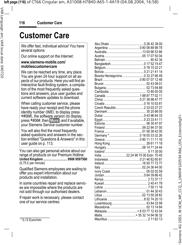 &copy; Siemens AG 2003, W:\ICM_MP_CCQ_S_UM\04FL00594 R66_USA_Ersterstellg\Fi-Customer Care116VAR Language: am; VAR issue date: 040720left page (116) of CT66 Cingular am, A31008-H7840-A65-1-4A19 (04.08.2004, 16:58)Customer CareYou can also get personal advice about our range of products on our Premium Hotline:United Kingdom ............................ 0906 9597500(0.75 &pound; per minute)Qualified Siemens employees are waiting to offer you expert information about our products and installation.In some countries repair and replace servic-es are impossible where the products are not sold through our authorised dealers.If repair work is necessary, please contact one of our service centres:Abu Dhabi .........................................0 26 42 38 00Argentina .....................................0 80 08 88 98 78Australia..........................................13 00 66 53 66Austria.............................................05 17 07 50 04Bahrain .................................................... 40 42 34Bangladesh.......................................0 17 52 74 47Belgium.............................................0 78 15 22 21Bolivia ...............................................0 21 21 41 14Bosnia Herzegovina..........................0 33 27 66 49Brazil............................................0 80 07 07 12 48Brunei ................................................. 02 43 08 01Bulgaria............................................... 02 73 94 88Cambodia ........................................... 12 80 05 00Canada ........................................1 88 87 77 02 11China ...........................................0 21 38 98 47 77Croatia ..............................................0 16 10 53 81Czech Republic.................................2 33 03 27 27Denmark ............................................. 35 25 86 00Dubai ................................................0 43 96 64 33Egypt.................................................0 23 33 41 11Estonia................................................ 06 30 47 97Finland............................................09 22 94 37 00France.............................................01 56 38 42 00Germany *....................................0 18 05 33 32 26Greece .........................................0 80 11 11 11 16Hong Kong.......................................... 28 61 11 18Hungary ..........................................06 14 71 24 44Iceland .................................................. 5 11 30 00India.............................22 24 98 70 00 Extn: 70 40Indonesia .....................................0 21 46 82 60 81Ireland.............................................18 50 77 72 77Italy .................................................02 24 36 44 00Ivory Coast.......................................... 05 02 02 59Jordan...............................................0 64 39 86 42Kenya.................................................... 2 72 37 17Kuwait ................................................... 2 45 41 78Latvia .................................................... 7 50 11 18Lebanon.............................................. 01 44 30 43Libya ...............................................02 13 50 28 82Lithuania ...........................................8 52 74 20 10Luxembourg........................................ 43 84 33 99Macedonia .......................................... 02 13 14 84Malaysia....................................+ 6 03 77 12 43 04Malta .......................................+ 35 32 14 94 06 32Mauritius ............................................... 2 11 62 13We offer fast, individual advice! You have several options:Our online support on the Internet:www.siemens-mobile.com/mobilescustomercare We can be reached any time, any place. You are given 24 hour support on all as-pects of our products. Here you will find an interactive fault-finding system, a compila-tion of the most frequently asked ques-tions and answers, plus user guides and current software updates to download.When calling customer service, please have ready your receipt and the phone identity number (IMEI, to display press *#06#), the software version (to display, press *#06#, then &sect;More&sect;) and if available, your Siemens Service customer number.You will also find the most frequently asked questions and answers in the sec-tion entitled "Questions &amp; Answers" in this user guide on p. 113. * 0,12 Euro/min.