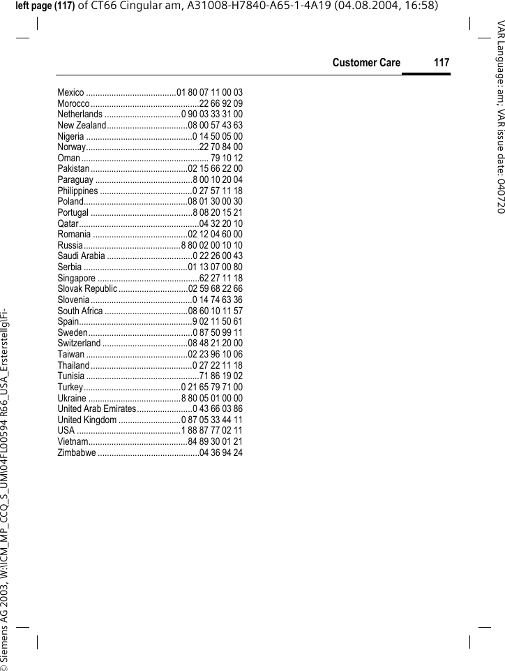 &copy; Siemens AG 2003, W:\ICM_MP_CCQ_S_UM\04FL00594 R66_USA_Ersterstellg\Fi-117Customer CareVAR Language: am; VAR issue date: 040720left page (117) of CT66 Cingular am, A31008-H7840-A65-1-4A19 (04.08.2004, 16:58)Mexico .......................................01 80 07 11 00 03Morocco...............................................22 66 92 09Netherlands .................................0 90 03 33 31 00New Zealand...................................08 00 57 43 63Nigeria ..............................................0 14 50 05 00Norway.................................................22 70 84 00Oman....................................................... 79 10 12Pakistan..........................................02 15 66 22 00Paraguay ..........................................8 00 10 20 04Philippines ........................................0 27 57 11 18Poland.............................................08 01 30 00 30Portugal ............................................8 08 20 15 21Qatar....................................................04 32 20 10Romania .........................................02 12 04 60 00Russia..........................................8 80 02 00 10 10Saudi Arabia .....................................0 22 26 00 43Serbia .............................................01 13 07 00 80Singapore ............................................62 27 11 18Slovak Republic ..............................02 59 68 22 66Slovenia............................................0 14 74 63 36South Africa ....................................08 60 10 11 57Spain.................................................9 02 11 50 61Sweden.............................................0 87 50 99 11Switzerland .....................................08 48 21 20 00Taiwan ............................................02 23 96 10 06Thailand............................................0 27 22 11 18Tunisia .................................................71 86 19 02Turkey..........................................0 21 65 79 71 00Ukraine ........................................8 80 05 01 00 00United Arab Emirates........................0 43 66 03 86United Kingdom ...........................0 87 05 33 44 11USA .............................................1 88 87 77 02 11Vietnam...........................................84 89 30 01 21Zimbabwe ............................................04 36 94 24