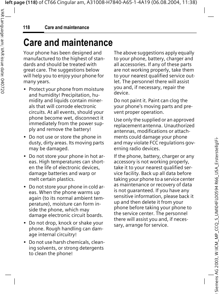 &copy; Siemens AG 2003, W:\ICM_MP_CCQ_S_UM\04FL00594 R66_USA_Ersterstellg\Fi-Care and maintenance118VAR Language: am; VAR issue date: 040720left page (118) of CT66 Cingular am, A31008-H7840-A65-1-4A19 (06.08.2004, 11:38)Care and maintenanceYour phone has been designed and manufactured to the highest of stan-dards and should be treated with great care. The suggestions below will help you to enjoy your phone for many years.&bull; Protect your phone from moisture and humidity! Precipitation, hu-midity and liquids contain miner-als that will corrode electronic circuits. At all events, should your phone become wet, disconnect it immediately from the power sup-ply and remove the battery!&bull; Do not use or store the phone in dusty, dirty areas. Its moving parts may be damaged.&bull; Do not store your phone in hot ar-eas. High temperatures can short-en the life of electronic devices, damage batteries and warp or melt certain plastics. &bull; Do not store your phone in cold ar-eas. When the phone warms up again (to its normal ambient tem-perature), moisture can form in-side the phone, which may damage electronic circuit boards. &bull; Do not drop, knock or shake your phone. Rough handling can dam-age internal circuitry!&bull; Do not use harsh chemicals, clean-ing solvents, or strong detergents to clean the phone!The above suggestions apply equally to your phone, battery, charger and all accessories. If any of these parts are not working properly, take them to your nearest qualified service out-let. The personnel there will assist you and, if necessary, repair the device.Do not paint it. Paint can clog the your phone's moving parts and pre-vent proper operation.Use only the supplied or an approved replacement antenna.  Unauthorized antennas, modifications or attach-ments could damage your phone and may violate FCC regulations gov-erning radio devices.If the phone, battery, charger or any accessory is not working properly, take it to your nearest qualified ser-vice facility. Back up all data before taking your phone to a service center as maintenance or recovery of data is not guaranteed. If you have any sensitive information, please back it up and then delete it from your phone before taking your phone to the service center. The personnel there will assist you and, if neces-sary, arrange for service.