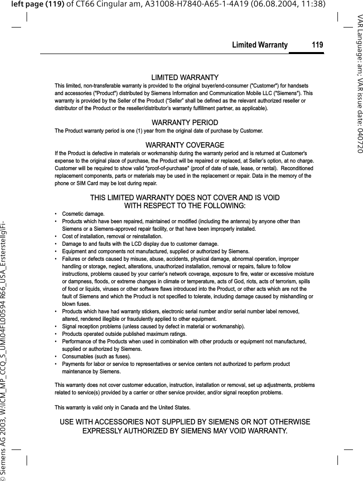 &copy; Siemens AG 2003, W:\ICM_MP_CCQ_S_UM\04FL00594 R66_USA_Ersterstellg\Fi-119Limited WarrantyVAR Language: am; VAR issue date: 040720left page (119) of CT66 Cingular am, A31008-H7840-A65-1-4A19 (06.08.2004, 11:38)Limited WarrantyLIMITED WARRANTYThis limited, non-transferable warranty is provided to the original buyer/end-consumer ("Customer") for handsetsand accessories ("Product") distributed by Siemens Information and Communication Mobile LLC ("Siemens"). Thiswarranty is provided by the Seller of the Product (&ldquo;Seller&rdquo; shall be defined as the relevant authorized reseller ordistributor of the Product or the reseller/distributor&rsquo;s warranty fulfillment partner, as applicable).WARRANTY PERIODThe Product warranty period is one (1) year from the original date of purchase by Customer.WARRANTY COVERAGEIf the Product is defective in materials or workmanship during the warranty period and is returned at Customer'sexpense to the original place of purchase, the Product will be repaired or replaced, at Seller&rsquo;s option, at no charge.Customer will be required to show valid "proof-of-purchase" (proof of date of sale, lease, or rental).  Reconditionedreplacement components, parts or materials may be used in the replacement or repair. Data in the memory of thephone or SIM Card may be lost during repair.THIS LIMITED WARRANTY DOES NOT COVER AND IS VOIDWITH RESPECT TO THE FOLLOWING:&bull; Cosmetic damage.&bull; Products which have been repaired, maintained or modified (including the antenna) by anyone other thanSiemens or a Siemens-approved repair facility, or that have been improperly installed.&bull; Cost of installation, removal or reinstallation.&bull; Damage to and faults with the LCD display due to customer damage.&bull; Equipment and components not manufactured, supplied or authorized by Siemens.&bull; Failures or defects caused by misuse, abuse, accidents, physical damage, abnormal operation, improperhandling or storage, neglect, alterations, unauthorized installation, removal or repairs, failure to followinstructions, problems caused by your carrier&rsquo;s network coverage, exposure to fire, water or excessive moistureor dampness, floods, or extreme changes in climate or temperature, acts of God, riots, acts of terrorism, spillsof food or liquids, viruses or other software flaws introduced into the Product, or other acts which are not thefault of Siemens and which the Product is not specified to tolerate, including damage caused by mishandling orblown fuses.&bull; Products which have had warranty stickers, electronic serial number and/or serial number label removed,altered, rendered illegible or fraudulently applied to other equipment.&bull; Signal reception problems (unless caused by defect in material or workmanship).&bull; Products operated outside published maximum ratings.&bull; Performance of the Products when used in combination with other products or equipment not manufactured,supplied or authorized by Siemens.&bull; Consumables (such as fuses).&bull; Payments for labor or service to representatives or service centers not authorized to perform productmaintenance by Siemens.This warranty does not cover customer education, instruction, installation or removal, set up adjustments, problemsrelated to service(s) provided by a carrier or other service provider, and/or signal reception problems.This warranty is valid only in Canada and the United States.USE WITH ACCESSORIES NOT SUPPLIED BY SIEMENS OR NOT OTHERWISEEXPRESSLY AUTHORIZED BY SIEMENS MAY VOID WARRANTY.