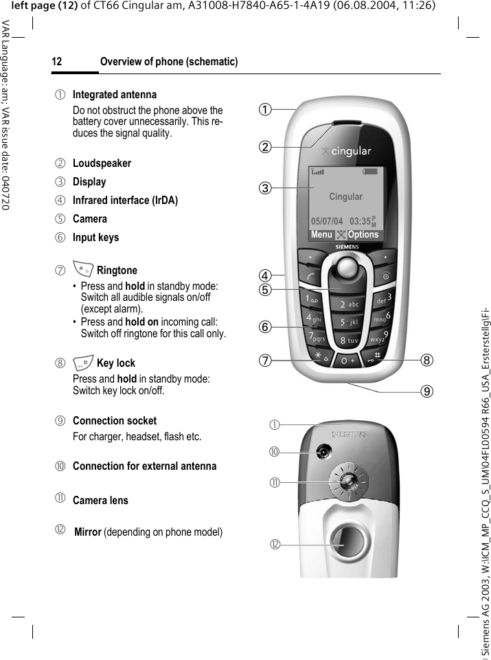 &copy; Siemens AG 2003, W:\ICM_MP_CCQ_S_UM\04FL00594 R66_USA_Ersterstellg\Fi-Overview of phone (schematic)12VAR Language: am; VAR issue date: 040720left page (12) of CT66 Cingular am, A31008-H7840-A65-1-4A19 (06.08.2004, 11:26)1 Integrated antennaDo not obstruct the phone above the battery cover unnecessarily. This re-duces the signal quality.2 Loudspeaker3 Display4 Infrared interface (IrDA)5 Camera6 Input keys7 * Ringtone&bull; Press and hold in standby mode: Switch all audible signals on/off (except alarm). &bull; Press and hold on incoming call: Switch off ringtone for this call only.8 # Key lockPress and hold in standby mode: Switch key lock on/off.9 Connection socketFor charger, headset, flash etc.: Connection for external antenna! Camera lens" Mirror (depending on phone model)&lsquo; X Cingular05/07/04 03:35Menu ?OptionsPM1:!"