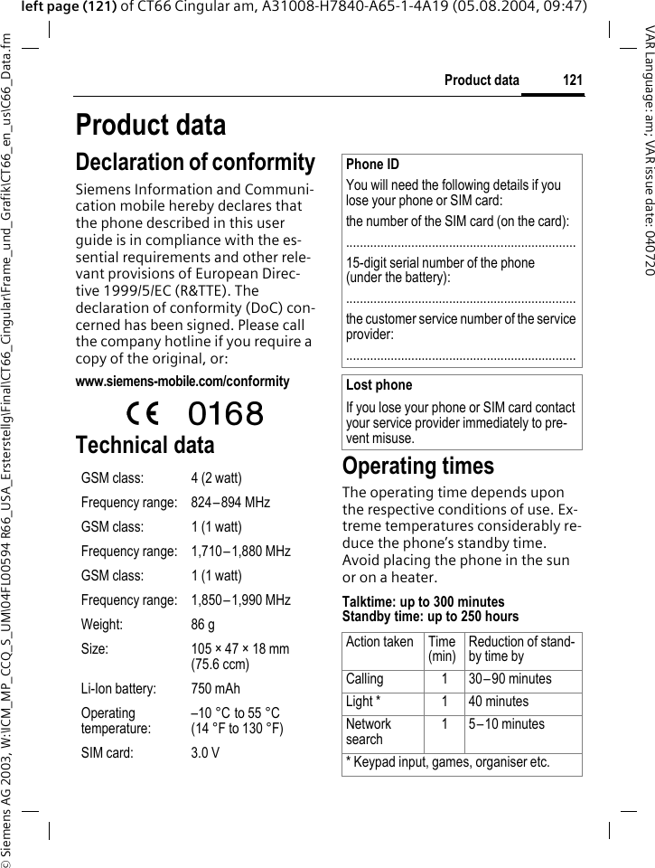 &copy; Siemens AG 2003, W:\ICM_MP_CCQ_S_UM\04FL00594 R66_USA_Ersterstellg\Final\CT66_Cingular\Frame_und_Grafik\CT66_en_us\C66_Data.fm121Product dataVAR Language: am; VAR issue date: 040720left page (121) of CT66 Cingular am, A31008-H7840-A65-1-4A19 (05.08.2004, 09:47)Product dataDeclaration of conformitySiemens Information and Communi-cation mobile hereby declares that the phone described in this user guide is in compliance with the es-sential requirements and other rele-vant provisions of European Direc-tive 1999/5/EC (R&amp;TTE). The declaration of conformity (DoC) con-cerned has been signed. Please call the company hotline if you require a copy of the original, or:www.siemens-mobile.com/conformity Technical data Operating timesThe operating time depends upon the respective conditions of use. Ex-treme temperatures considerably re-duce the phone&rsquo;s standby time. Avoid placing the phone in the sun or on a heater.Talktime: up to 300 minutesStandby time: up to 250 hoursGSM class: 4 (2 watt)Frequency range: 824&ndash;894 MHzGSM class: 1 (1 watt)Frequency range: 1,710&ndash;1,880 MHzGSM class: 1 (1 watt)Frequency range: 1,850&ndash;1,990 MHzWeight: 86 gSize: 105 &times; 47 &times; 18 mm (75.6 ccm)Li-Ion battery: 750 mAhOperating temperature:&ndash;10 &deg;C to 55 &deg;C(14 &deg;F to 130 &deg;F)SIM card: 3.0 VPhone IDYou will need the following details if you lose your phone or SIM card: the number of the SIM card (on the card):...................................................................15-digit serial number of the phone (under the battery):...................................................................the customer service number of the service provider:...................................................................Lost phoneIf you lose your phone or SIM card contact your service provider immediately to pre-vent misuse.Action taken Time(min)Reduction of stand-by time byCalling 1 30&ndash;90 minutesLight * 1 40 minutesNetwork search1 5&ndash;10 minutes* Keypad input, games, organiser etc.