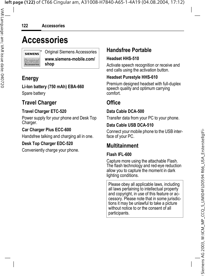&copy; Siemens AG 2003, W:\ICM_MP_CCQ_S_UM\04FL00594 R66_USA_Ersterstellg\Fi-Accessories122VAR Language: am; VAR issue date: 040720left page (122) of CT66 Cingular am, A31008-H7840-A65-1-4A19 (04.08.2004, 17:12)AccessoriesEnergyLi-Ion battery (750 mAh) EBA-660Spare batteryTravel ChargerTravel Charger ETC-520Power supply for your phone and Desk Top Charger.Car Charger Plus ECC-600Handsfree talking and charging all in one.Desk Top Charger EDC-520Conveniently charge your phone.Handsfree PortableHeadset HHS-510Activate speech recognition or receive and end calls using the activation button.Headset Purestyle HHS-610Premium designed headset with full-duplex speech quality and optimum carrying comfort.OfficeData Cable DCA-500Transfer data from your PC to your phone.Data Cable USB DCA-510Connect your mobile phone to the USB inter-face of your PC.MultitainmentFlash IFL-600Capture more using the attachable Flash. The flash technology and red-eye reduction allow you to capture the moment in dark lighting conditions.Original Siemens Accessorieswww.siemens-mobile.com/shopPlease obey all applicable laws, including all laws pertaining to intellectual property and copyright, in use of this feature or ac-cessory. Please note that in some jurisdic-tions it may be unlawful to take a picture without notice to or the consent of all participants.