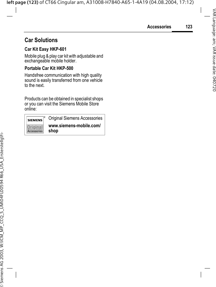 &copy; Siemens AG 2003, W:\ICM_MP_CCQ_S_UM\04FL00594 R66_USA_Ersterstellg\Fi-123AccessoriesVAR Language: am; VAR issue date: 040720left page (123) of CT66 Cingular am, A31008-H7840-A65-1-4A19 (04.08.2004, 17:12)Car Solutions Car Kit Easy HKP-601Mobile plug &amp; play car kit with adjustable and exchangeable mobile holder.Portable Car Kit HKP-500Handsfree communication with high quality sound is easily transferred from one vehicle to the next.Products can be obtained in specialist shops or you can visit the Siemens Mobile Store online: Original Siemens Accessorieswww.siemens-mobile.com/shop