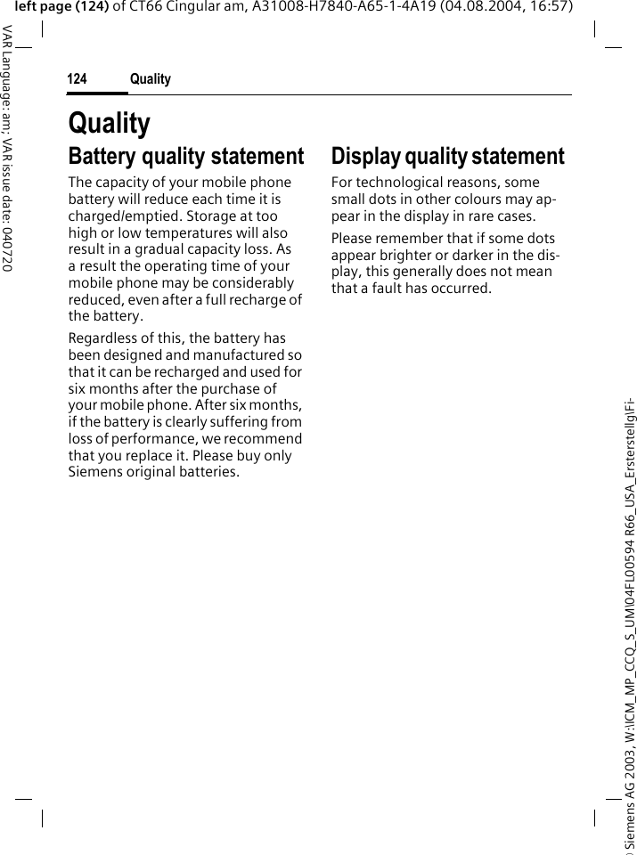 &copy; Siemens AG 2003, W:\ICM_MP_CCQ_S_UM\04FL00594 R66_USA_Ersterstellg\Fi-Quality124VAR Language: am; VAR issue date: 040720left page (124) of CT66 Cingular am, A31008-H7840-A65-1-4A19 (04.08.2004, 16:57)QualityBattery quality statementThe capacity of your mobile phone battery will reduce each time it is charged/emptied. Storage at too high or low temperatures will also result in a gradual capacity loss. As a result the operating time of your mobile phone may be considerably reduced, even after a full recharge of the battery.Regardless of this, the battery has been designed and manufactured so that it can be recharged and used for six months after the purchase of your mobile phone. After six months, if the battery is clearly suffering from loss of performance, we recommend that you replace it. Please buy only Siemens original batteries.Display quality statement For technological reasons, some small dots in other colours may ap-pear in the display in rare cases. Please remember that if some dots appear brighter or darker in the dis-play, this generally does not mean that a fault has occurred.