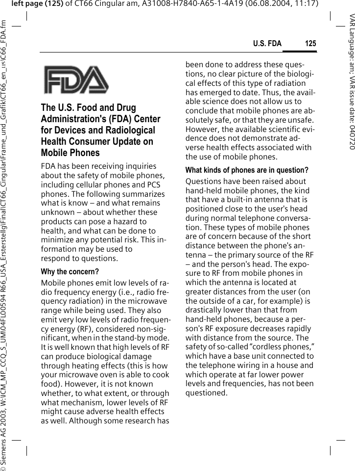 &copy; Siemens AG 2003, W:\ICM_MP_CCQ_S_UM\04FL00594 R66_USA_Ersterstellg\Final\CT66_Cingular\Frame_und_Grafik\CT66_en_us\C66_FDA.fm125U.S. FDAVAR Language: am; VAR issue date: 040720left page (125) of CT66 Cingular am, A31008-H7840-A65-1-4A19 (06.08.2004, 11:17)U.S. FDAThe U.S. Food and Drug Administration's (FDA) Center for Devices and Radiological Health Consumer Update on Mobile PhonesFDA has been receiving inquiries about the safety of mobile phones, including cellular phones and PCS phones. The following summarizes what is know &ndash; and what remains unknown &ndash; about whether these products can pose a hazard to health, and what can be done to minimize any potential risk. This in-formation may be used to respond to questions.Why the concern?Mobile phones emit low levels of ra-dio frequency energy (i.e., radio fre-quency radiation) in the microwave range while being used. They also emit very low levels of radio frequen-cy energy (RF), considered non-sig-nificant, when in the stand-by mode. It is well known that high levels of RF can produce biological damage through heating effects (this is how your microwave oven is able to cook food). However, it is not known whether, to what extent, or through what mechanism, lower levels of RF might cause adverse health effects as well. Although some research has been done to address these ques-tions, no clear picture of the biologi-cal effects of this type of radiation has emerged to date. Thus, the avail-able science does not allow us to conclude that mobile phones are ab-solutely safe, or that they are unsafe. However, the available scientific evi-dence does not demonstrate ad-verse health effects associated with the use of mobile phones.What kinds of phones are in question?Questions have been raised about hand-held mobile phones, the kind that have a built-in antenna that is positioned close to the user's head during normal telephone conversa-tion. These types of mobile phones are of concern because of the short distance between the phone's an-tenna &ndash; the primary source of the RF &ndash; and the person's head. The expo-sure to RF from mobile phones in which the antenna is located at greater distances from the user (on the outside of a car, for example) is drastically lower than that from hand-held phones, because a per-son's RF exposure decreases rapidly with distance from the source. The safety of so-called &ldquo;cordless phones,&rdquo; which have a base unit connected to the telephone wiring in a house and which operate at far lower power levels and frequencies, has not been questioned.