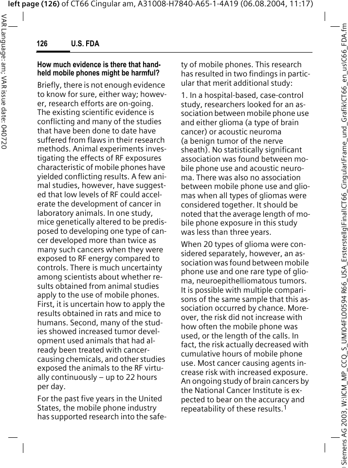 &copy; Siemens AG 2003, W:\ICM_MP_CCQ_S_UM\04FL00594 R66_USA_Ersterstellg\Final\CT66_Cingular\Frame_und_Grafik\CT66_en_us\C66_FDA.fmU.S. FDA126VAR Language: am; VAR issue date: 040720left page (126) of CT66 Cingular am, A31008-H7840-A65-1-4A19 (06.08.2004, 11:17)How much evidence is there that hand-held mobile phones might be harmful?Briefly, there is not enough evidence to know for sure, either way; howev-er, research efforts are on-going. The existing scientific evidence is conflicting and many of the studies that have been done to date have suffered from flaws in their research methods. Animal experiments inves-tigating the effects of RF exposures characteristic of mobile phones have yielded conflicting results. A few ani-mal studies, however, have suggest-ed that low levels of RF could accel-erate the development of cancer in laboratory animals. In one study, mice genetically altered to be predis-posed to developing one type of can-cer developed more than twice as many such cancers when they were exposed to RF energy compared to controls. There is much uncertainty among scientists about whether re-sults obtained from animal studies apply to the use of mobile phones. First, it is uncertain how to apply the results obtained in rats and mice to humans. Second, many of the stud-ies showed increased tumor devel-opment used animals that had al-ready been treated with cancer-causing chemicals, and other studies exposed the animals to the RF virtu-ally continuously &ndash; up to 22 hours per day.For the past five years in the United States, the mobile phone industry has supported research into the safe-ty of mobile phones. This research has resulted in two findings in partic-ular that merit additional study:1. In a hospital-based, case-control study, researchers looked for an as-sociation between mobile phone use and either glioma (a type of brain cancer) or acoustic neuroma (a benign tumor of the nerve sheath). No statistically significant association was found between mo-bile phone use and acoustic neuro-ma. There was also no association between mobile phone use and glio-mas when all types of gliomas were considered together. It should be noted that the average length of mo-bile phone exposure in this study was less than three years.When 20 types of glioma were con-sidered separately, however, an as-sociation was found between mobile phone use and one rare type of glio-ma, neuroepithelliomatous tumors. It is possible with multiple compari-sons of the same sample that this as-sociation occurred by chance. More-over, the risk did not increase with how often the mobile phone was used, or the length of the calls. In fact, the risk actually decreased with cumulative hours of mobile phone use. Most cancer causing agents in-crease risk with increased exposure. An ongoing study of brain cancers by the National Cancer Institute is ex-pected to bear on the accuracy and repeatability of these results.1