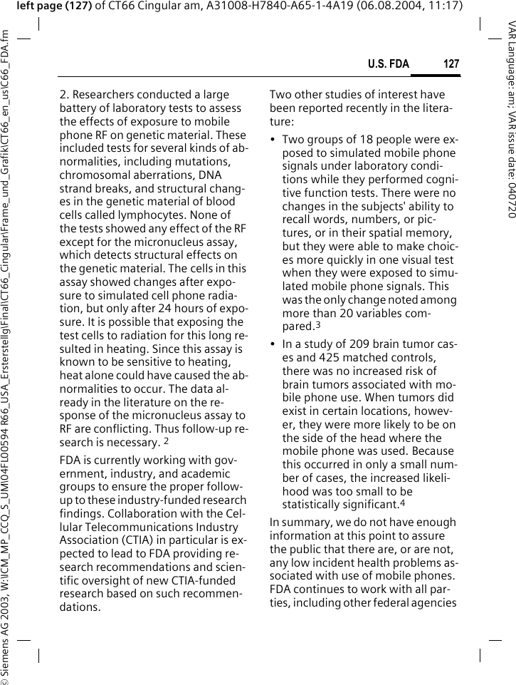 &copy; Siemens AG 2003, W:\ICM_MP_CCQ_S_UM\04FL00594 R66_USA_Ersterstellg\Final\CT66_Cingular\Frame_und_Grafik\CT66_en_us\C66_FDA.fm127U.S. FDAVAR Language: am; VAR issue date: 040720left page (127) of CT66 Cingular am, A31008-H7840-A65-1-4A19 (06.08.2004, 11:17)2. Researchers conducted a large battery of laboratory tests to assess the effects of exposure to mobile phone RF on genetic material. These included tests for several kinds of ab-normalities, including mutations, chromosomal aberrations, DNA strand breaks, and structural chang-es in the genetic material of blood cells called lymphocytes. None of the tests showed any effect of the RF except for the micronucleus assay, which detects structural effects on the genetic material. The cells in this assay showed changes after expo-sure to simulated cell phone radia-tion, but only after 24 hours of expo-sure. It is possible that exposing the test cells to radiation for this long re-sulted in heating. Since this assay is known to be sensitive to heating, heat alone could have caused the ab-normalities to occur. The data al-ready in the literature on the re-sponse of the micronucleus assay to RF are conflicting. Thus follow-up re-search is necessary. 2FDA is currently working with gov-ernment, industry, and academic groups to ensure the proper follow-up to these industry-funded research findings. Collaboration with the Cel-lular Telecommunications Industry Association (CTIA) in particular is ex-pected to lead to FDA providing re-search recommendations and scien-tific oversight of new CTIA-funded research based on such recommen-dations.Two other studies of interest have been reported recently in the litera-ture:&bull; Two groups of 18 people were ex-posed to simulated mobile phone signals under laboratory condi-tions while they performed cogni-tive function tests. There were no changes in the subjects' ability to recall words, numbers, or pic-tures, or in their spatial memory, but they were able to make choic-es more quickly in one visual test when they were exposed to simu-lated mobile phone signals. This was the only change noted among more than 20 variables com-pared.3&bull; In a study of 209 brain tumor cas-es and 425 matched controls, there was no increased risk of brain tumors associated with mo-bile phone use. When tumors did exist in certain locations, howev-er, they were more likely to be on the side of the head where the mobile phone was used. Because this occurred in only a small num-ber of cases, the increased likeli-hood was too small to be statistically significant.4In summary, we do not have enough information at this point to assure the public that there are, or are not, any low incident health problems as-sociated with use of mobile phones. FDA continues to work with all par-ties, including other federal agencies 