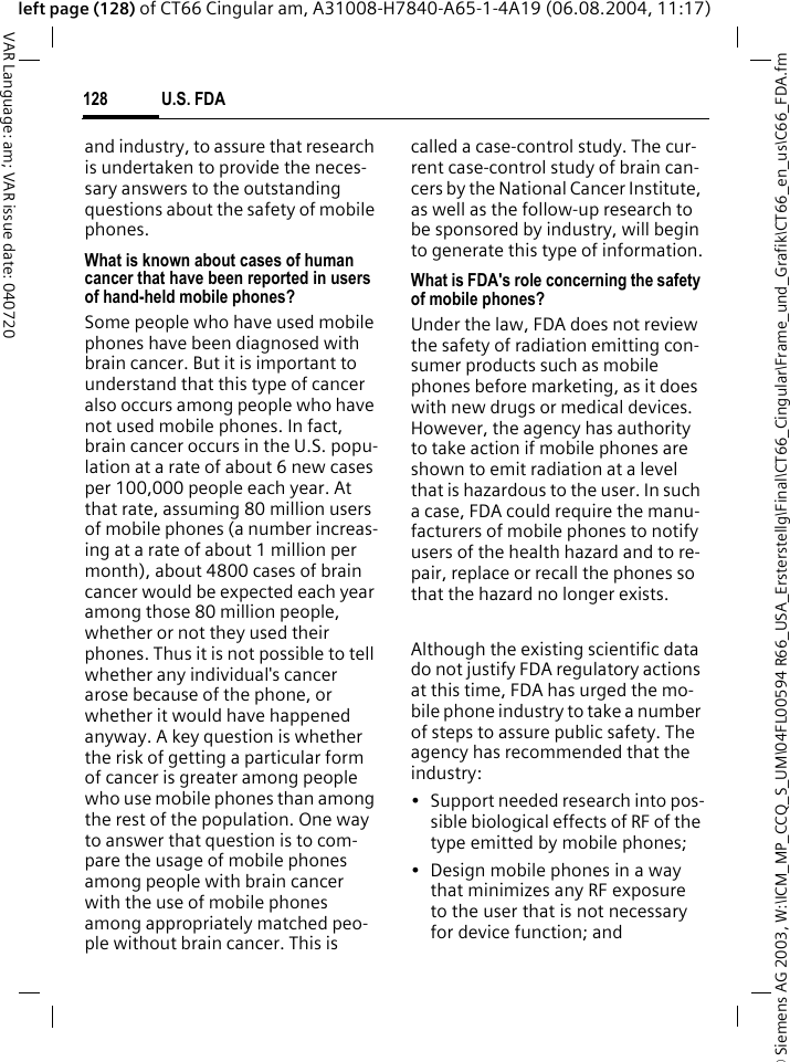 &copy; Siemens AG 2003, W:\ICM_MP_CCQ_S_UM\04FL00594 R66_USA_Ersterstellg\Final\CT66_Cingular\Frame_und_Grafik\CT66_en_us\C66_FDA.fmU.S. FDA128VAR Language: am; VAR issue date: 040720left page (128) of CT66 Cingular am, A31008-H7840-A65-1-4A19 (06.08.2004, 11:17)and industry, to assure that research is undertaken to provide the neces-sary answers to the outstanding questions about the safety of mobile phones.What is known about cases of human cancer that have been reported in users of hand-held mobile phones?Some people who have used mobile phones have been diagnosed with brain cancer. But it is important to understand that this type of cancer also occurs among people who have not used mobile phones. In fact, brain cancer occurs in the U.S. popu-lation at a rate of about 6 new cases per 100,000 people each year. At that rate, assuming 80 million users of mobile phones (a number increas-ing at a rate of about 1 million per month), about 4800 cases of brain cancer would be expected each year among those 80 million people, whether or not they used their phones. Thus it is not possible to tell whether any individual's cancer arose because of the phone, or whether it would have happened anyway. A key question is whether the risk of getting a particular form of cancer is greater among people who use mobile phones than among the rest of the population. One way to answer that question is to com-pare the usage of mobile phones among people with brain cancer with the use of mobile phones among appropriately matched peo-ple without brain cancer. This is called a case-control study. The cur-rent case-control study of brain can-cers by the National Cancer Institute, as well as the follow-up research to be sponsored by industry, will begin to generate this type of information.What is FDA's role concerning the safety of mobile phones?Under the law, FDA does not review the safety of radiation emitting con-sumer products such as mobile phones before marketing, as it does with new drugs or medical devices. However, the agency has authority to take action if mobile phones are shown to emit radiation at a level that is hazardous to the user. In such a case, FDA could require the manu-facturers of mobile phones to notify users of the health hazard and to re-pair, replace or recall the phones so that the hazard no longer exists. Although the existing scientific data do not justify FDA regulatory actions at this time, FDA has urged the mo-bile phone industry to take a number of steps to assure public safety. The agency has recommended that the industry:&bull; Support needed research into pos-sible biological effects of RF of the type emitted by mobile phones;&bull; Design mobile phones in a way that minimizes any RF exposure to the user that is not necessary for device function; and