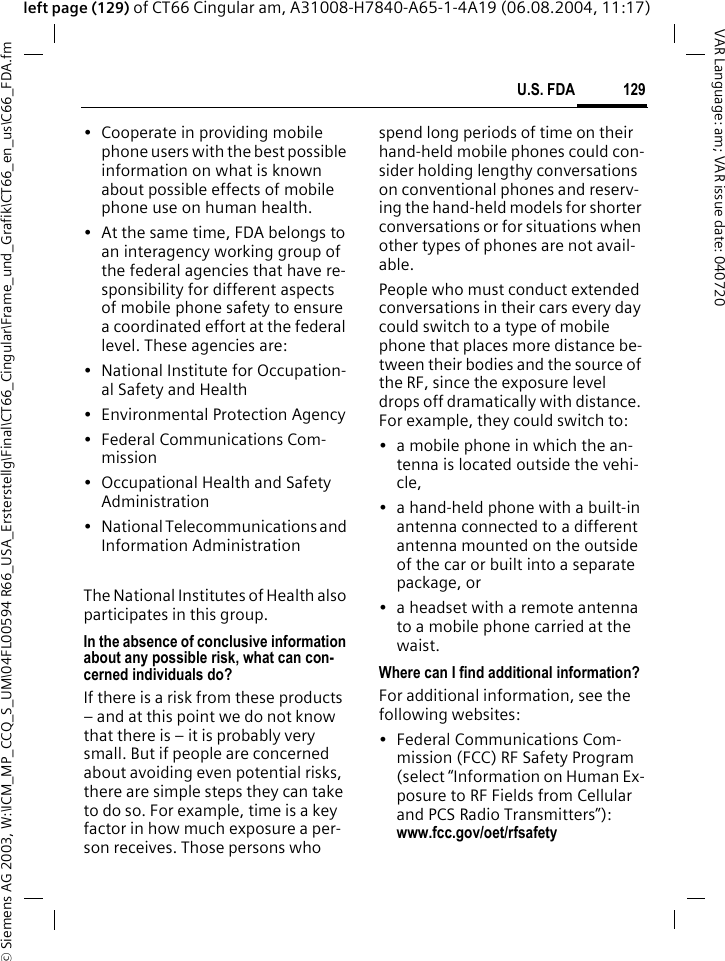 &copy; Siemens AG 2003, W:\ICM_MP_CCQ_S_UM\04FL00594 R66_USA_Ersterstellg\Final\CT66_Cingular\Frame_und_Grafik\CT66_en_us\C66_FDA.fm129U.S. FDAVAR Language: am; VAR issue date: 040720left page (129) of CT66 Cingular am, A31008-H7840-A65-1-4A19 (06.08.2004, 11:17)&bull; Cooperate in providing mobile phone users with the best possible information on what is known about possible effects of mobile phone use on human health.&bull; At the same time, FDA belongs to an interagency working group of the federal agencies that have re-sponsibility for different aspects of mobile phone safety to ensure a coordinated effort at the federal level. These agencies are:&bull; National Institute for Occupation-al Safety and Health&bull; Environmental Protection Agency&bull; Federal Communications Com-mission&bull; Occupational Health and Safety Administration&bull; National Telecommunications and Information AdministrationThe National Institutes of Health also participates in this group.In the absence of conclusive information about any possible risk, what can con-cerned individuals do?If there is a risk from these products &ndash; and at this point we do not know that there is &ndash; it is probably very small. But if people are concerned about avoiding even potential risks, there are simple steps they can take to do so. For example, time is a key factor in how much exposure a per-son receives. Those persons who spend long periods of time on their hand-held mobile phones could con-sider holding lengthy conversations on conventional phones and reserv-ing the hand-held models for shorter conversations or for situations when other types of phones are not avail-able.People who must conduct extended conversations in their cars every day could switch to a type of mobile phone that places more distance be-tween their bodies and the source of the RF, since the exposure level drops off dramatically with distance. For example, they could switch to:&bull; a mobile phone in which the an-tenna is located outside the vehi-cle,&bull; a hand-held phone with a built-in antenna connected to a different antenna mounted on the outside of the car or built into a separate package, or&bull; a headset with a remote antenna to a mobile phone carried at the waist.Where can I find additional information?For additional information, see the following websites:&bull; Federal Communications Com-mission (FCC) RF Safety Program (select &ldquo;Information on Human Ex-posure to RF Fields from Cellular and PCS Radio Transmitters&rdquo;): www.fcc.gov/oet/rfsafety