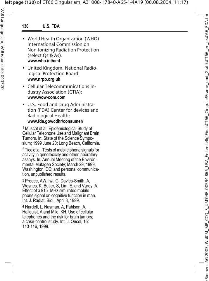 &copy; Siemens AG 2003, W:\ICM_MP_CCQ_S_UM\04FL00594 R66_USA_Ersterstellg\Final\CT66_Cingular\Frame_und_Grafik\CT66_en_us\C66_FDA.fmU.S. FDA130VAR Language: am; VAR issue date: 040720left page (130) of CT66 Cingular am, A31008-H7840-A65-1-4A19 (06.08.2004, 11:17)&bull; World Health Organization (WHO) International Commission on Non-Ionizing Radiation Protection (select Qs &amp; As): www.who.int/emf&bull; United Kingdom, National Radio-logical Protection Board: www.nrpb.org.uk&bull; Cellular Telecommunications In-dustry Association (CTIA): www.wow-com.com&bull; U.S. Food and Drug Administra-tion (FDA) Center for devices and Radiological Health: www.fda.gov/cdhr/consumer/1 Muscat et al. Epidemiological Study of Cellular Telephone Use and Malignant Brain Tumors. In: State of the Science Sympo-sium; 1999 June 20; Long Beach, California.2 Tice et al. Tests of mobile phone signals for activity in genotoxicity and other laboratory assays. In: Annual Meeting of the Environ-mental Mutagen Society; March 29, 1999, Washington, DC; and personal communica-tion, unpublished results.3 Preece, AW, Iwi, G, Davies-Smith, A, Wesnes, K, Butler, S, Lim, E, and Varey, A. Effect of a 915- MHz simulated mobile phone signal on cognitive function in man. Int. J. Radiat. Biol., April 8, 1999.4 Hardell, L, Nasman, A, Pahlson, A, Hallquist, A and Mild, KH. Use of cellular telephones and the risk for brain tumors; a case-control study. Int. J. Oncol, 15: 113-116, 1999.