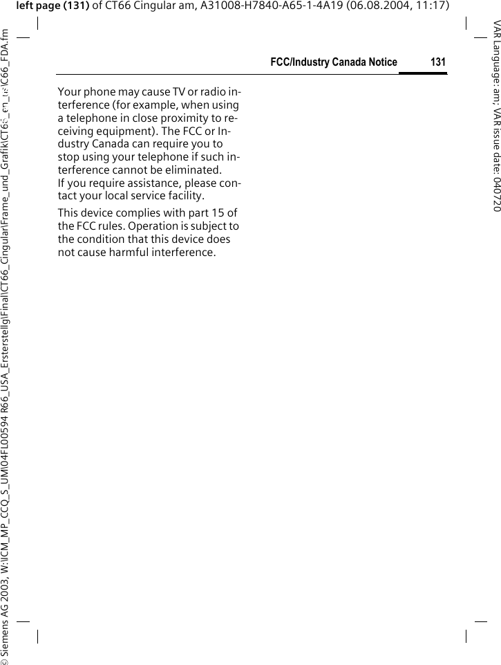 &copy; Siemens AG 2003, W:\ICM_MP_CCQ_S_UM\04FL00594 R66_USA_Ersterstellg\Final\CT66_Cingular\Frame_und_Grafik\CT66_en_us\C66_FDA.fm131FCC/Industry Canada NoticeVAR Language: am; VAR issue date: 040720left page (131) of CT66 Cingular am, A31008-H7840-A65-1-4A19 (06.08.2004, 11:17)FCC/Industry Canada NoticeYour phone may cause TV or radio in-terference (for example, when using a telephone in close proximity to re-ceiving equipment). The FCC or In-dustry Canada can require you to stop using your telephone if such in-terference cannot be eliminated. If you require assistance, please con-tact your local service facility.This device complies with part 15 of the FCC rules. Operation is subject to the condition that this device does not cause harmful interference.
