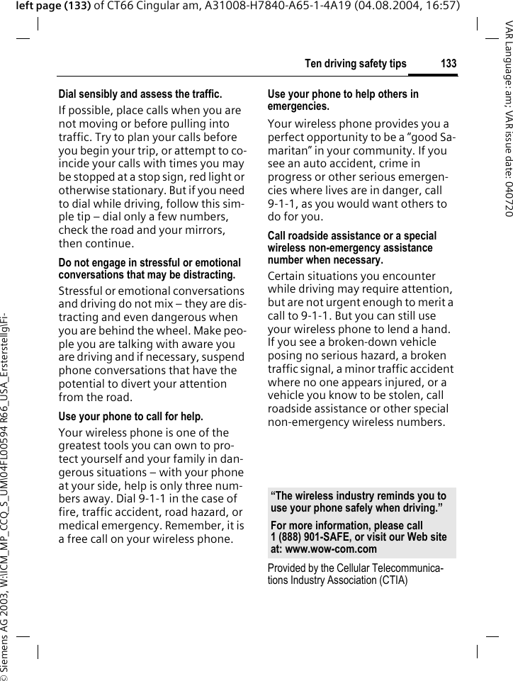 &copy; Siemens AG 2003, W:\ICM_MP_CCQ_S_UM\04FL00594 R66_USA_Ersterstellg\Fi-133Ten driving safety tipsVAR Language: am; VAR issue date: 040720left page (133) of CT66 Cingular am, A31008-H7840-A65-1-4A19 (04.08.2004, 16:57)Dial sensibly and assess the traffic.If possible, place calls when you are not moving or before pulling into traffic. Try to plan your calls before you begin your trip, or attempt to co-incide your calls with times you may be stopped at a stop sign, red light or otherwise stationary. But if you need to dial while driving, follow this sim-ple tip &ndash; dial only a few numbers, check the road and your mirrors, then continue.Do not engage in stressful or emotional conversations that may be distracting.Stressful or emotional conversations and driving do not mix &ndash; they are dis-tracting and even dangerous when you are behind the wheel. Make peo-ple you are talking with aware you are driving and if necessary, suspend phone conversations that have the potential to divert your attention from the road.Use your phone to call for help.Your wireless phone is one of the greatest tools you can own to pro-tect yourself and your family in dan-gerous situations &ndash; with your phone at your side, help is only three num-bers away. Dial 9-1-1 in the case of fire, traffic accident, road hazard, or medical emergency. Remember, it is a free call on your wireless phone.Use your phone to help others in emergencies.Your wireless phone provides you a perfect opportunity to be a &ldquo;good Sa-maritan&rdquo; in your community. If you see an auto accident, crime in progress or other serious emergen-cies where lives are in danger, call 9-1-1, as you would want others to do for you.Call roadside assistance or a special wireless non-emergency assistance number when necessary.Certain situations you encounter while driving may require attention, but are not urgent enough to merit a call to 9-1-1. But you can still use your wireless phone to lend a hand. If you see a broken-down vehicle posing no serious hazard, a broken traffic signal, a minor traffic accident where no one appears injured, or a vehicle you know to be stolen, call roadside assistance or other special non-emergency wireless numbers.Provided by the Cellular Telecommunica-tions Industry Association (CTIA)&ldquo;The wireless industry reminds you to use your phone safely when driving.&rdquo;For more information, please call 1 (888) 901-SAFE, or visit our Web site at: www.wow-com.com