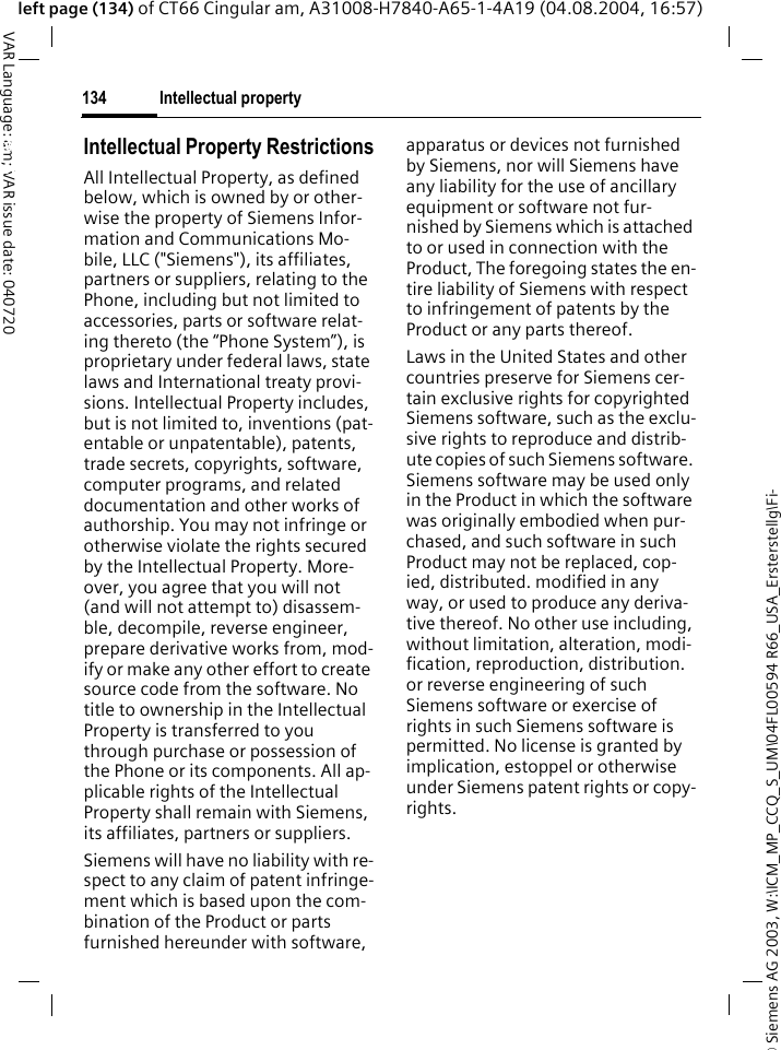 &copy; Siemens AG 2003, W:\ICM_MP_CCQ_S_UM\04FL00594 R66_USA_Ersterstellg\Fi-Intellectual property134VAR Language: am; VAR issue date: 040720left page (134) of CT66 Cingular am, A31008-H7840-A65-1-4A19 (04.08.2004, 16:57)Intellectual property Intellectual Property RestrictionsAll Intellectual Property, as defined below, which is owned by or other-wise the property of Siemens Infor-mation and Communications Mo-bile, LLC ("Siemens"), its affiliates, partners or suppliers, relating to the Phone, including but not limited to accessories, parts or software relat-ing thereto (the &ldquo;Phone System&rdquo;), is proprietary under federal laws, state laws and International treaty provi-sions. Intellectual Property includes, but is not limited to, inventions (pat-entable or unpatentable), patents, trade secrets, copyrights, software, computer programs, and related documentation and other works of authorship. You may not infringe or otherwise violate the rights secured by the Intellectual Property. More-over, you agree that you will not (and will not attempt to) disassem-ble, decompile, reverse engineer, prepare derivative works from, mod-ify or make any other effort to create source code from the software. No title to ownership in the Intellectual Property is transferred to you through purchase or possession of the Phone or its components. All ap-plicable rights of the Intellectual Property shall remain with Siemens, its affiliates, partners or suppliers.Siemens will have no liability with re-spect to any claim of patent infringe-ment which is based upon the com-bination of the Product or parts furnished hereunder with software, apparatus or devices not furnished by Siemens, nor will Siemens have any liability for the use of ancillary equipment or software not fur-nished by Siemens which is attached to or used in connection with the Product, The foregoing states the en-tire liability of Siemens with respect to infringement of patents by the Product or any parts thereof.Laws in the United States and other countries preserve for Siemens cer-tain exclusive rights for copyrighted Siemens software, such as the exclu-sive rights to reproduce and distrib-ute copies of such Siemens software. Siemens software may be used only in the Product in which the software was originally embodied when pur-chased, and such software in such Product may not be replaced, cop-ied, distributed. modified in any way, or used to produce any deriva-tive thereof. No other use including, without limitation, alteration, modi-fication, reproduction, distribution. or reverse engineering of such Siemens software or exercise of rights in such Siemens software is permitted. No license is granted by implication, estoppel or otherwise under Siemens patent rights or copy-rights.