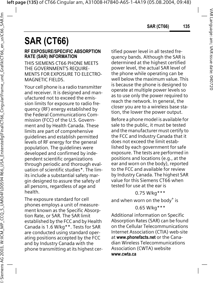 &copy; Siemens AG 2003, W:\ICM_MP_CCQ_S_UM\04FL00594 R66_USA_Ersterstellg\Final\CT66_Cingular\Frame_und_Grafik\CT66_en_us\C66_SAR.fm135SAR (CT66)VAR Language: am; VAR issue date: 040720left page (135) of CT66 Cingular am, A31008-H7840-A65-1-4A19 (05.08.2004, 09:48)SAR (CT66)RF EXPOSURE/SPECIFIC ABSORPTION RATE (SAR) INFORMATIONTHIS SIEMENS CT66 PHONE MEETS THE GOVERNMENT'S REQUIRE-MENTS FOR EXPOSURE TO ELECTRO-MAGNETIC FIELDS.Your cell phone is a radio transmitter and receiver. It is designed and man-ufactured not to exceed the emis-sion limits for exposure to radio fre-quency (RF) energy established by the Federal Communications Com-mission (FCC) of the U.S. Govern-ment and by Health Canada. These limits are part of comprehensive guidelines and establish permitted levels of RF energy for the general population. The guidelines were developed and confirmed by inde-pendent scientific organizations through periodic and thorough eval-uation of scientific studies*. The lim-its include a substantial safety mar-gin designed to assure the safety of all persons, regardless of age and health.The exposure standard for cell phones employs a unit of measure-ment known as the Specific Absorp-tion Rate, or SAR. The SAR limit established by the FCC and by Health Canada is 1.6 W/kg**. Tests for SAR are conducted using standard oper-ating positions accepted by the FCC and by Industry Canada with the phone transmitting at its highest cer-tified power level in all tested fre-quency bands. Although the SAR is determined at the highest certified power level, the actual SAR level of the phone while operating can be well below the maximum value. This is because the phone is designed to operate at multiple power levels so as to use only the power required to reach the network. In general, the closer you are to a wireless base sta-tion, the lower the power output. Before a phone model is available for sale to the public, it must be tested and the manufacturer must certify to the FCC and Industry Canada that it does not exceed the limit estab-lished by each government for safe exposure. The tests are performed in positions and locations (e.g., at the ear and worn on the body), reported to the FCC and available for review by Industry Canada. The highest SAR value for this Siemens CT66 when tested for use at the ear is0.75 W/kg***and when worn on the body+ is0.65 W/kg***Additional information on Specific Absorption Rates (SAR) can be found on the Cellular Telecommunications Internet Association (CTIA) web-site at www.phonefacts.net or the Cana-dian Wireless Telecommunications Association (CWTA) website www.cwta.ca