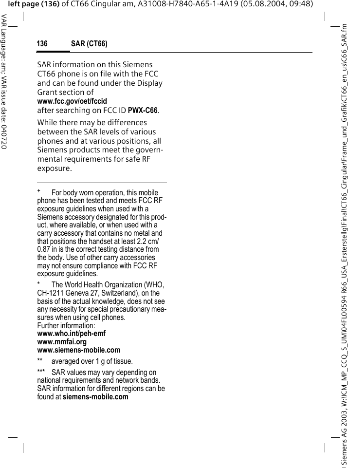 &copy; Siemens AG 2003, W:\ICM_MP_CCQ_S_UM\04FL00594 R66_USA_Ersterstellg\Final\CT66_Cingular\Frame_und_Grafik\CT66_en_us\C66_SAR.fmSAR (CT66)136VAR Language: am; VAR issue date: 040720left page (136) of CT66 Cingular am, A31008-H7840-A65-1-4A19 (05.08.2004, 09:48)SAR information on this Siemens CT66 phone is on file with the FCC and can be found under the Display Grant section of www.fcc.gov/oet/fccid after searching on FCC ID PWX-C66.While there may be differences between the SAR levels of various phones and at various positions, all Siemens products meet the govern-mental requirements for safe RF exposure. +  For body worn operation, this mobile phone has been tested and meets FCC RF exposure guidelines when used with a Siemens accessory designated for this prod-uct, where available, or when used with a carry accessory that contains no metal and that positions the handset at least 2.2 cm/0.87 in is the correct testing distance from the body. Use of other carry accessories may not ensure compliance with FCC RF exposure guidelines.* The World Health Organization (WHO, CH-1211 Geneva 27, Switzerland), on the basis of the actual knowledge, does not see any necessity for special precautionary mea-sures when using cell phones.Further information: www.who.int/peh-emfwww.mmfai.orgwww.siemens-mobile.com** averaged over 1 g of tissue.*** SAR values may vary depending on national requirements and network bands. SAR information for different regions can be found at siemens-mobile.com