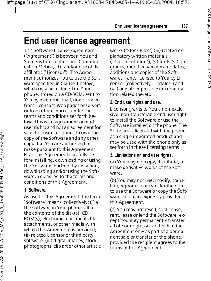 &copy; Siemens AG 2003, W:\ICM_MP_CCQ_S_UM\04FL00594 R66_USA_Ersterstellg\Fi-137End user license agreementVAR Language: am; VAR issue date: 040720left page (137) of CT66 Cingular am, A31008-H7840-A65-1-4A19 (04.08.2004, 16:57)End user license agreementThis Software License Agreement ("Agreement") is between You and Siemens Information and Communi-cation Mobile, LLC and/or one of its affiliates ("Licensor"). The Agree-ment authorizes You to use the Soft-ware specified in Clause 1 below, which may be included on Your phone, stored on a CD-ROM, sent to You by electronic mail, downloaded from Licensor's Web pages or servers or from other sources under the terms and conditions set forth be-low. This is an agreement on end user rights and not an agreement for sale. Licensor continues to own the copy of the Software and any other copy that You are authorized to make pursuant to this Agreement. Read this Agreement carefully be-fore installing, downloading or using the Software. Further, by installing, downloading and/or using the Soft-ware, You agree to the terms and conditions of this Agreement.1. Software.As used in this Agreement, the term "Software" means, collectively: (i) all the software in Your phone, all of the contents of the disk(s), CD-ROM(s), electronic mail and its file attachments, or other media with which this Agreement is provided; (ii) related Licensor or third party software; (iii) digital images, stock photographs, clip art or other artistic works ("Stock Files") (iv) related ex-planatory written materials ("Documentation"); (v) fonts (vi) up-grades, modified versions, updates, additions and copies of the Soft-ware, if any, licensed to You by Li-censor (collectively "Updates") and (vii) any other possible documenta-tion related thereto.2. End user rights and use.Licensor grants to You a non-exclu-sive, non-transferable end user right to install the Software or use the Software installed on the phone. The Software is licensed with the phone as a single integrated product and may be used with the phone only as set forth in these licensing terms.3. Limitations on end user rights.(a) You may not copy, distribute, or make derivative works of the Soft-ware.(b) You may not use, modify, trans-late, reproduce or transfer the right to use the Software or copy the Soft-ware except as expressly provided in this Agreement.(c) You may not resell, sublicense, rent, lease or lend the Software; ex-cept You may permanently transfer all of Your rights as set forth in the Agreement only as part of a perma-nent sale or transfer of the phone, provided the recipient agrees to the terms of this Agreement.