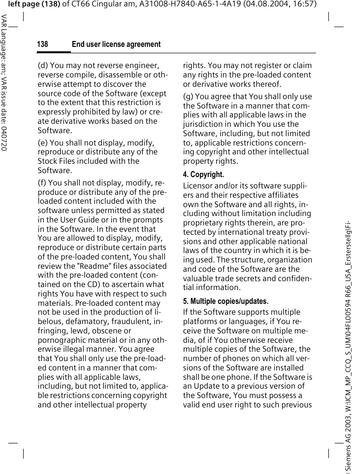 &copy; Siemens AG 2003, W:\ICM_MP_CCQ_S_UM\04FL00594 R66_USA_Ersterstellg\Fi-End user license agreement138VAR Language: am; VAR issue date: 040720left page (138) of CT66 Cingular am, A31008-H7840-A65-1-4A19 (04.08.2004, 16:57)(d) You may not reverse engineer, reverse compile, disassemble or oth-erwise attempt to discover the source code of the Software (except to the extent that this restriction is expressly prohibited by law) or cre-ate derivative works based on the Software.(e) You shall not display, modify, reproduce or distribute any of the Stock Files included with the Software.(f) You shall not display, modify, re-produce or distribute any of the pre-loaded content included with the software unless permitted as stated in the User Guide or in the prompts in the Software. In the event that You are allowed to display, modify, reproduce or distribute certain parts of the pre-loaded content, You shall review the "Readme" files associated with the pre-loaded content (con-tained on the CD) to ascertain what rights You have with respect to such materials. Pre-loaded content may not be used in the production of li-belous, defamatory, fraudulent, in-fringing, lewd, obscene or pornographic material or in any oth-erwise illegal manner. You agree that You shall only use the pre-load-ed content in a manner that com-plies with all applicable laws, including, but not limited to, applica-ble restrictions concerning copyright and other intellectual property rights. You may not register or claim any rights in the pre-loaded content or derivative works thereof.(g) You agree that You shall only use the Software in a manner that com-plies with all applicable laws in the jurisdiction in which You use the Software, including, but not limited to, applicable restrictions concern-ing copyright and other intellectual property rights.4. Copyright.Licensor and/or its software suppli-ers and their respective affiliates own the Software and all rights, in-cluding without limitation including proprietary rights therein, are pro-tected by international treaty provi-sions and other applicable national laws of the country in which it is be-ing used. The structure, organization and code of the Software are the valuable trade secrets and confiden-tial information.5. Multiple copies/updates.If the Software supports multiple platforms or languages, if You re-ceive the Software on multiple me-dia, of if You otherwise receive multiple copies of the Software, the number of phones on which all ver-sions of the Software are installed shall be one phone. If the Software is an Update to a previous version of the Software, You must possess a valid end user right to such previous 