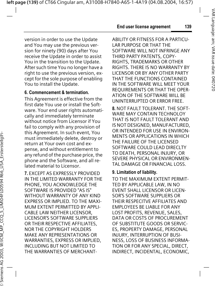&copy; Siemens AG 2003, W:\ICM_MP_CCQ_S_UM\04FL00594 R66_USA_Ersterstellg\Fi-139End user license agreementVAR Language: am; VAR issue date: 040720left page (139) of CT66 Cingular am, A31008-H7840-A65-1-4A19 (04.08.2004, 16:57)version in order to use the Update and You may use the previous ver-sion for ninety (90) days after You receive the Update in order to assist You in the transition to the Update. After such time You no longer have a right to use the previous version, ex-cept for the sole purpose of enabling You to install the Update.6. Commencement &amp; termination.This Agreement is effective from the first date You use or install the Soft-ware. Your end user rights automati-cally and immediately terminate without notice from Licensor if You fail to comply with any provision of this Agreement. In such event, You must immediately delete, destroy or return at Your own cost and ex-pense, and without entitlement to any refund of the purchase price, the phone and the Software, and all re-lated material to Licensor.7. EXCEPT AS EXPRESSLY PROVIDED IN THE LIMITED WARRANTY FOR THE PHONE, YOU ACKNOWLEDGE THE SOFTWARE IS PROVIDED "AS IS" WITHOUT WARRANTY OF ANY KIND EXPRESS OR IMPLIED. TO THE MAXI-MUM EXTENT PERMITTED BY APPLI-CABLE LAW NEITHER LICENSOR, LICENSOR'S SOFTWARE SUPPLIERS OR THEIR RESPECTIVE AFFILIATES, NOR THE COPYRIGHT HOLDERS MAKE ANY REPRESENTATIONS OR WARRANTIES, EXPRESS OR IMPLIED, INCLUDING BUT NOT LIMITED TO THE WARRANTIES OF MERCHANT-ABILITY OR FITNESS FOR A PARTICU-LAR PURPOSE OR THAT THE SOFTWARE WILL NOT INFRINGE ANY THIRD PARTY PATENTS, COPY-RIGHTS, TRADEMARKS OR OTHER RIGHTS. THERE IS NO WARRANTY BY LICENSOR OR BY ANY OTHER PARTY THAT THE FUNCTIONS CONTAINED IN THE SOFTWARE WILL MEET YOUR REQUIREMENTS OR THAT THE OPER-ATION OF THE SOFTWARE WILL BE UNINTERRUPTED OR ERROR FREE.8. NOT FAULT TOLERANT. THE SOFT-WARE MAY CONTAIN TECHNOLOY THAT IS NOT FAULT TOLERANT AND IS NOT DESIGNED, MANUFACTURED, OR INTENDED FOR USE IN ENVIRON-MENTS OR APPLICATIONS IN WHICH THE FAILURE OF THE LICENSED SOFTWARE COULD LEAD DIRECLTY TO DEATH, PERSONAL INJURY, OR SEVERE PHYSICAL OR ENVIRONMEN-TAL DAMAGE OR FINANCIAL LOSS.9. Limitation of liability.TO THE MAXIMUM EXTENT PERMIT-TED BY APPLICABLE LAW, IN NO EVENT SHALL LICENSOR OR LICEN-SOR'S SOFTWARE SUPPLIERS OR THEIR RESPECITVE AFFILIATES AND EMPLOYEES BE LIABLE FOR ANY LOST PROFITS, REVENUE, SALES, DATA OR COSTS OF PROCUREMENT OF SUBSTITUTE GOODS OR SERVIC-ES, PROPERTY DAMAGE, PERSONAL INJURY, INTERRUPTION OF BUSI-NESS, LOSS OF BUSINESS INFORMA-TION OR FOR ANY SPECIAL, DIRECT, INDIRECT, INCIDENTAL, ECONOMIC, 