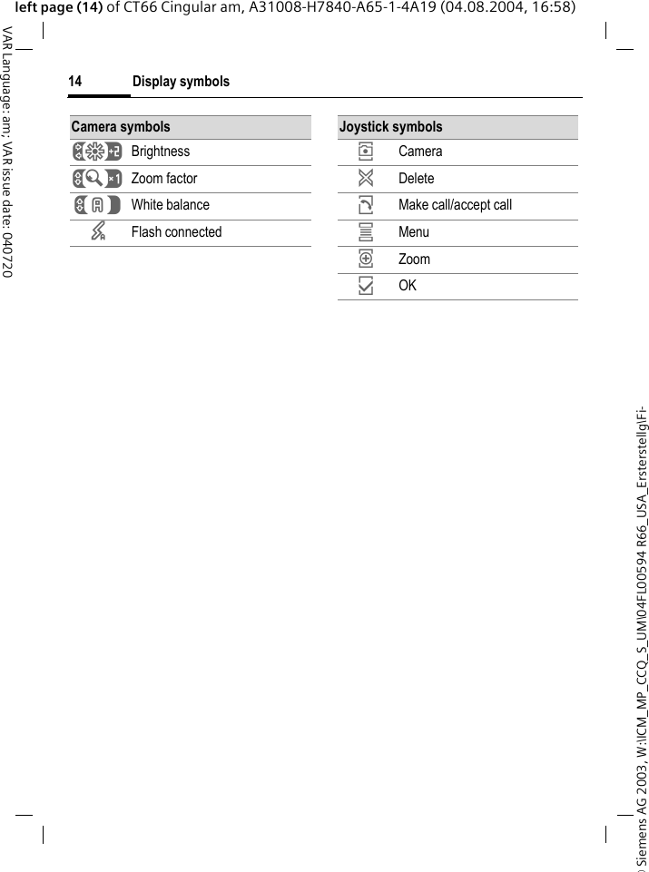 &copy; Siemens AG 2003, W:\ICM_MP_CCQ_S_UM\04FL00594 R66_USA_Ersterstellg\Fi-Display symbols14VAR Language: am; VAR issue date: 040720left page (14) of CT66 Cingular am, A31008-H7840-A65-1-4A19 (04.08.2004, 16:58)Camera symbols&Ugrave; Brightness&Uacute; Zoom factor&Ucirc; White balance&times; Flash connectedJoystick symbols&icirc; Camera&ntilde; Delete&eth; Make call/accept call&iacute; Menu&iuml; Zoom&igrave; OK