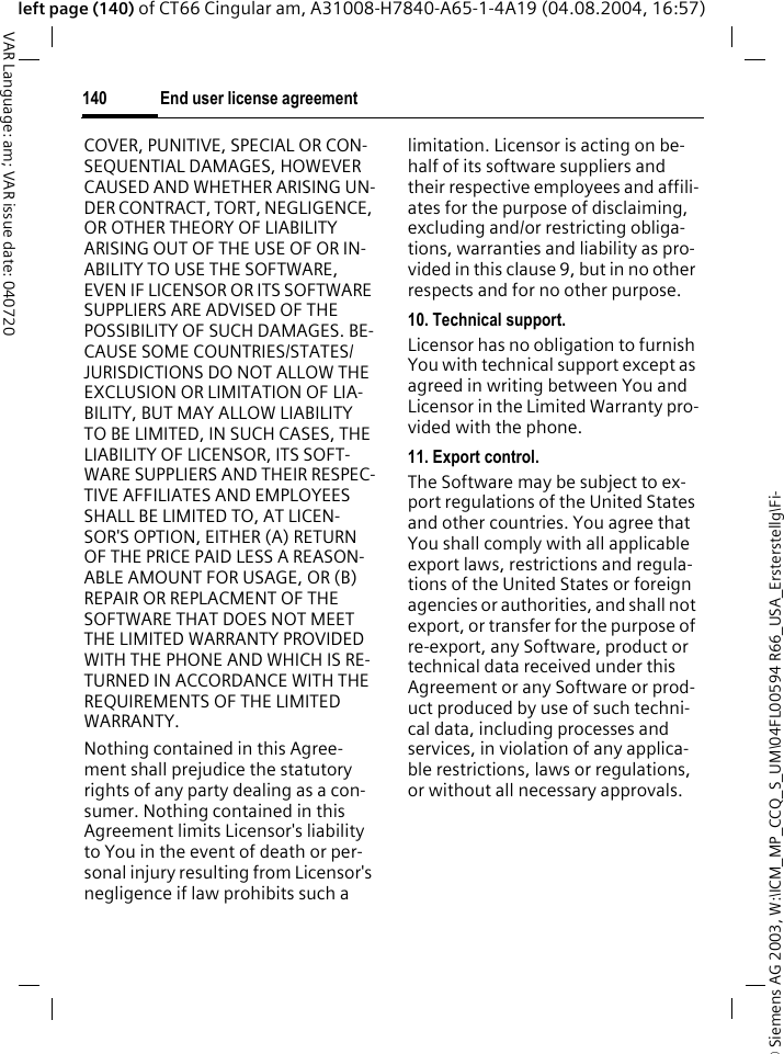&copy; Siemens AG 2003, W:\ICM_MP_CCQ_S_UM\04FL00594 R66_USA_Ersterstellg\Fi-End user license agreement140VAR Language: am; VAR issue date: 040720left page (140) of CT66 Cingular am, A31008-H7840-A65-1-4A19 (04.08.2004, 16:57)COVER, PUNITIVE, SPECIAL OR CON-SEQUENTIAL DAMAGES, HOWEVER CAUSED AND WHETHER ARISING UN-DER CONTRACT, TORT, NEGLIGENCE, OR OTHER THEORY OF LIABILITY ARISING OUT OF THE USE OF OR IN-ABILITY TO USE THE SOFTWARE, EVEN IF LICENSOR OR ITS SOFTWARE SUPPLIERS ARE ADVISED OF THE POSSIBILITY OF SUCH DAMAGES. BE-CAUSE SOME COUNTRIES/STATES/JURISDICTIONS DO NOT ALLOW THE EXCLUSION OR LIMITATION OF LIA-BILITY, BUT MAY ALLOW LIABILITY TO BE LIMITED, IN SUCH CASES, THE LIABILITY OF LICENSOR, ITS SOFT-WARE SUPPLIERS AND THEIR RESPEC-TIVE AFFILIATES AND EMPLOYEES SHALL BE LIMITED TO, AT LICEN-SOR'S OPTION, EITHER (A) RETURN OF THE PRICE PAID LESS A REASON-ABLE AMOUNT FOR USAGE, OR (B) REPAIR OR REPLACMENT OF THE SOFTWARE THAT DOES NOT MEET THE LIMITED WARRANTY PROVIDED WITH THE PHONE AND WHICH IS RE-TURNED IN ACCORDANCE WITH THE REQUIREMENTS OF THE LIMITED WARRANTY.Nothing contained in this Agree-ment shall prejudice the statutory rights of any party dealing as a con-sumer. Nothing contained in this Agreement limits Licensor's liability to You in the event of death or per-sonal injury resulting from Licensor's negligence if law prohibits such a limitation. Licensor is acting on be-half of its software suppliers and their respective employees and affili-ates for the purpose of disclaiming, excluding and/or restricting obliga-tions, warranties and liability as pro-vided in this clause 9, but in no other respects and for no other purpose.10. Technical support.Licensor has no obligation to furnish You with technical support except as agreed in writing between You and Licensor in the Limited Warranty pro-vided with the phone.11. Export control.The Software may be subject to ex-port regulations of the United States and other countries. You agree that You shall comply with all applicable export laws, restrictions and regula-tions of the United States or foreign agencies or authorities, and shall not export, or transfer for the purpose of re-export, any Software, product or technical data received under this Agreement or any Software or prod-uct produced by use of such techni-cal data, including processes and services, in violation of any applica-ble restrictions, laws or regulations, or without all necessary approvals.