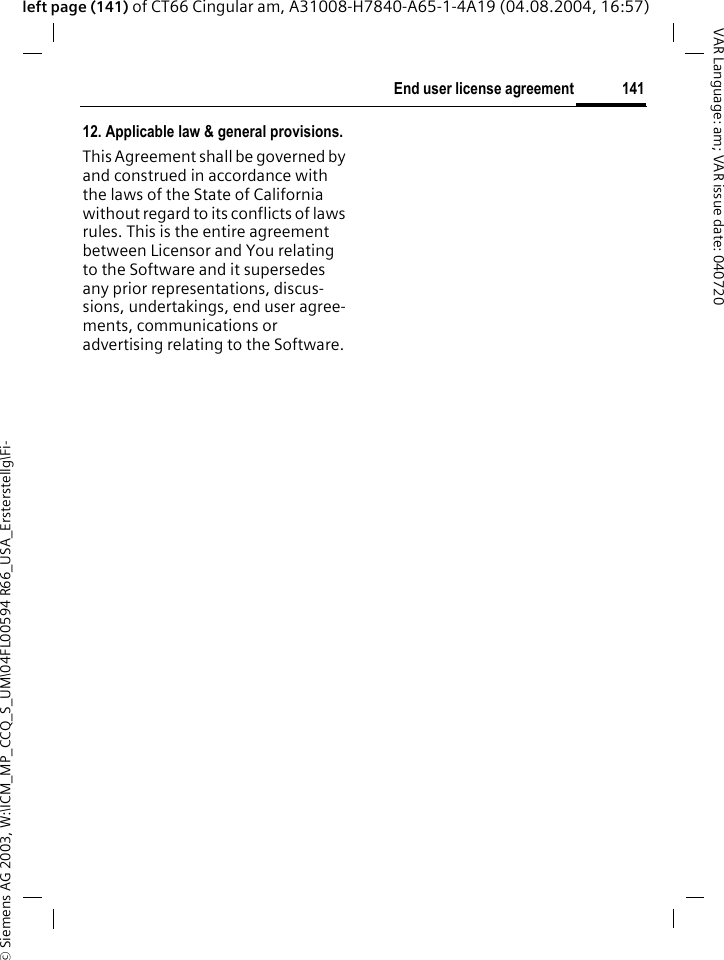&copy; Siemens AG 2003, W:\ICM_MP_CCQ_S_UM\04FL00594 R66_USA_Ersterstellg\Fi-141End user license agreementVAR Language: am; VAR issue date: 040720left page (141) of CT66 Cingular am, A31008-H7840-A65-1-4A19 (04.08.2004, 16:57)12. Applicable law &amp; general provisions.This Agreement shall be governed by and construed in accordance with the laws of the State of California without regard to its conflicts of laws rules. This is the entire agreement between Licensor and You relating to the Software and it supersedes any prior representations, discus-sions, undertakings, end user agree-ments, communications or advertising relating to the Software.