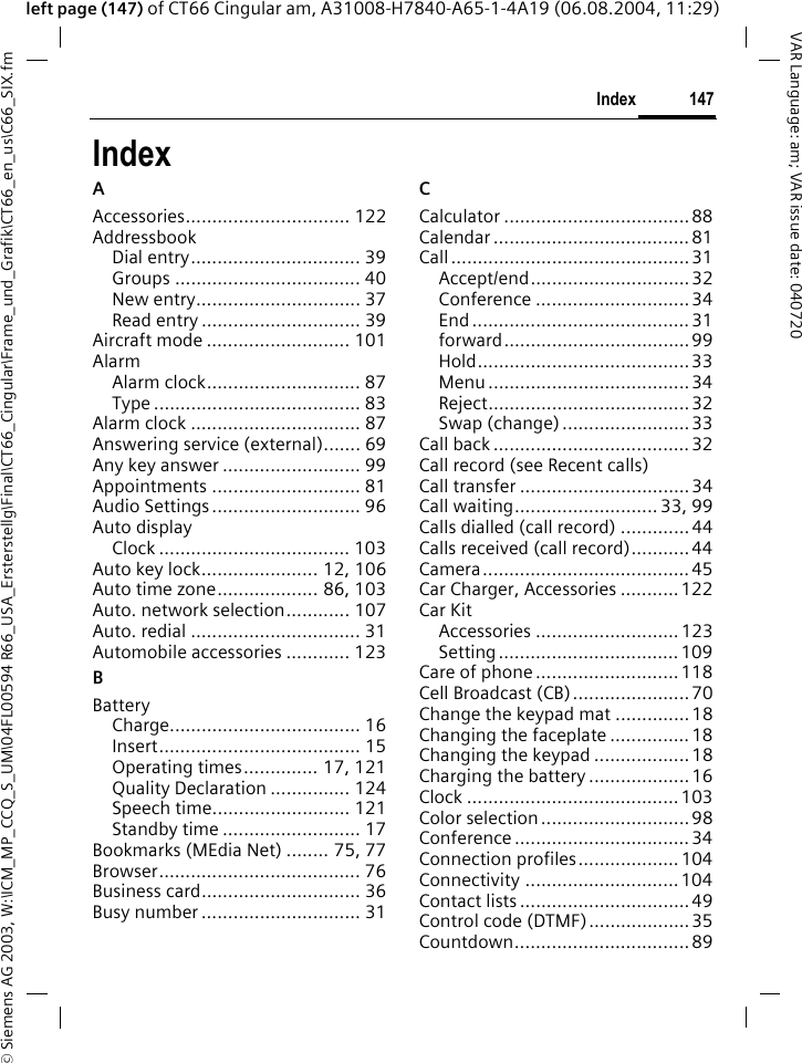 &copy; Siemens AG 2003, W:\ICM_MP_CCQ_S_UM\04FL00594 R66_USA_Ersterstellg\Final\CT66_Cingular\Frame_und_Grafik\CT66_en_us\C66_SIX.fm147IndexVAR Language: am; VAR issue date: 040720left page (147) of CT66 Cingular am, A31008-H7840-A65-1-4A19 (06.08.2004, 11:29)IndexAAccessories............................... 122AddressbookDial entry................................ 39Groups ................................... 40New entry............................... 37Read entry .............................. 39Aircraft mode ........................... 101AlarmAlarm clock............................. 87Type ....................................... 83Alarm clock ................................ 87Answering service (external)....... 69Any key answer .......................... 99Appointments ............................ 81Audio Settings............................ 96Auto displayClock .................................... 103Auto key lock...................... 12, 106Auto time zone................... 86, 103Auto. network selection............ 107Auto. redial ................................ 31Automobile accessories ............ 123BBatteryCharge.................................... 16Insert...................................... 15Operating times.............. 17, 121Quality Declaration ............... 124Speech time.......................... 121Standby time .......................... 17Bookmarks (MEdia Net) ........ 75, 77Browser...................................... 76Business card.............................. 36Busy number .............................. 31CCalculator ...................................88Calendar ..................................... 81Call............................................. 31Accept/end.............................. 32Conference ............................. 34End ......................................... 31forward...................................99Hold........................................ 33Menu ...................................... 34Reject......................................32Swap (change) ........................33Call back ..................................... 32Call record (see Recent calls)Call transfer ................................ 34Call waiting........................... 33, 99Calls dialled (call record) .............44Calls received (call record)...........44Camera....................................... 45Car Charger, Accessories ...........122Car KitAccessories ...........................123Setting.................................. 109Care of phone ........................... 118Cell Broadcast (CB)...................... 70Change the keypad mat ..............18Changing the faceplate ...............18Changing the keypad .................. 18Charging the battery ...................16Clock ........................................103Color selection ............................ 98Conference ................................. 34Connection profiles...................104Connectivity ............................. 104Contact lists ................................ 49Control code (DTMF)...................35Countdown................................. 89