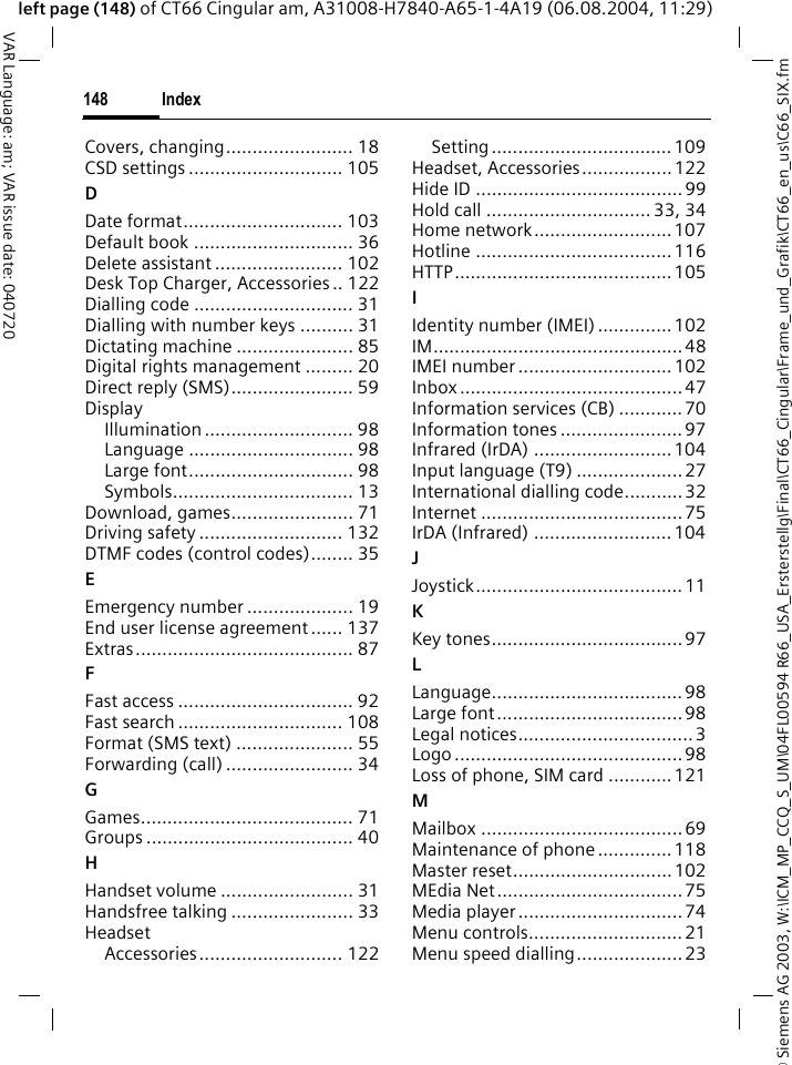 &copy; Siemens AG 2003, W:\ICM_MP_CCQ_S_UM\04FL00594 R66_USA_Ersterstellg\Final\CT66_Cingular\Frame_und_Grafik\CT66_en_us\C66_SIX.fmIndex148VAR Language: am; VAR issue date: 040720left page (148) of CT66 Cingular am, A31008-H7840-A65-1-4A19 (06.08.2004, 11:29)Covers, changing........................ 18CSD settings ............................. 105DDate format.............................. 103Default book .............................. 36Delete assistant ........................ 102Desk Top Charger, Accessories .. 122Dialling code .............................. 31Dialling with number keys .......... 31Dictating machine ...................... 85Digital rights management ......... 20Direct reply (SMS)....................... 59DisplayIllumination ............................ 98Language ............................... 98Large font............................... 98Symbols.................................. 13Download, games....................... 71Driving safety ........................... 132DTMF codes (control codes)........ 35EEmergency number .................... 19End user license agreement...... 137Extras......................................... 87FFast access ................................. 92Fast search ............................... 108Format (SMS text) ...................... 55Forwarding (call) ........................ 34GGames........................................ 71Groups ....................................... 40HHandset volume ......................... 31Handsfree talking ....................... 33HeadsetAccessories........................... 122Setting.................................. 109Headset, Accessories................. 122Hide ID ....................................... 99Hold call ............................... 33, 34Home network.......................... 107Hotline .....................................116HTTP.........................................105IIdentity number (IMEI) .............. 102IM...............................................48IMEI number ............................. 102Inbox ..........................................47Information services (CB) ............ 70Information tones ....................... 97Infrared (IrDA) .......................... 104Input language (T9) ....................27International dialling code........... 32Internet ......................................75IrDA (Infrared) ..........................104JJoystick....................................... 11KKey tones.................................... 97LLanguage.................................... 98Large font...................................98Legal notices................................. 3Logo ........................................... 98Loss of phone, SIM card ............121MMailbox ......................................69Maintenance of phone .............. 118Master reset..............................102MEdia Net...................................75Media player ............................... 74Menu controls.............................21Menu speed dialling....................23
