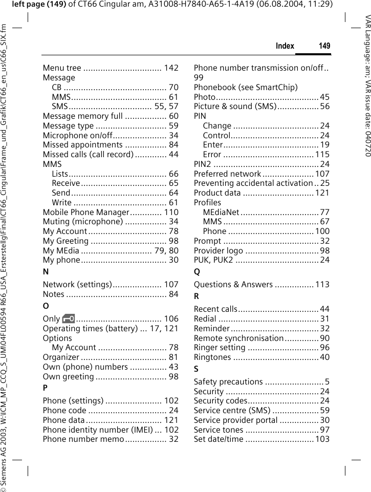 &copy; Siemens AG 2003, W:\ICM_MP_CCQ_S_UM\04FL00594 R66_USA_Ersterstellg\Final\CT66_Cingular\Frame_und_Grafik\CT66_en_us\C66_SIX.fm149IndexVAR Language: am; VAR issue date: 040720left page (149) of CT66 Cingular am, A31008-H7840-A65-1-4A19 (06.08.2004, 11:29)Menu tree ................................ 142MessageCB .......................................... 70MMS....................................... 61SMS.................................. 55, 57Message memory full ................. 60Message type ............................. 59Microphone on/off...................... 34Missed appointments ................. 84Missed calls (call record)............. 44MMSLists........................................ 66Receive................................... 65Send....................................... 64Write ...................................... 61Mobile Phone Manager............. 110Muting (microphone) ................. 34My Account................................ 78My Greeting ............................... 98My MEdia ............................. 79, 80My phone................................... 30NNetwork (settings).................... 107Notes ......................................... 84OOnly &sbquo;................................... 106Operating times (battery) ... 17, 121OptionsMy Account ............................ 78Organizer ................................... 81Own (phone) numbers ............... 43Own greeting ............................. 98PPhone (settings) ....................... 102Phone code ................................ 24Phone data............................... 121Phone identity number (IMEI) ... 102Phone number memo................. 32Phone number transmission on/off..99Phonebook (see SmartChip)Photo.......................................... 45Picture &amp; sound (SMS).................56PINChange ...................................24Control....................................24Enter....................................... 19Error ..................................... 115PIN2 ...........................................24Preferred network .....................107Preventing accidental activation .. 25Product data ............................. 121ProfilesMEdiaNet ................................ 77MMS ....................................... 67Phone ................................... 100Prompt ....................................... 32Provider logo ..............................98PUK, PUK2 ..................................24QQuestions &amp; Answers ................113RRecent calls................................. 44Redial ......................................... 31Reminder .................................... 32Remote synchronisation.............. 90Ringer setting ............................. 96Ringtones ...................................40SSafety precautions ........................ 5Security ......................................24Security codes............................. 24Service centre (SMS) ...................59Service provider portal ................30Service tones ..............................97Set date/time ............................103