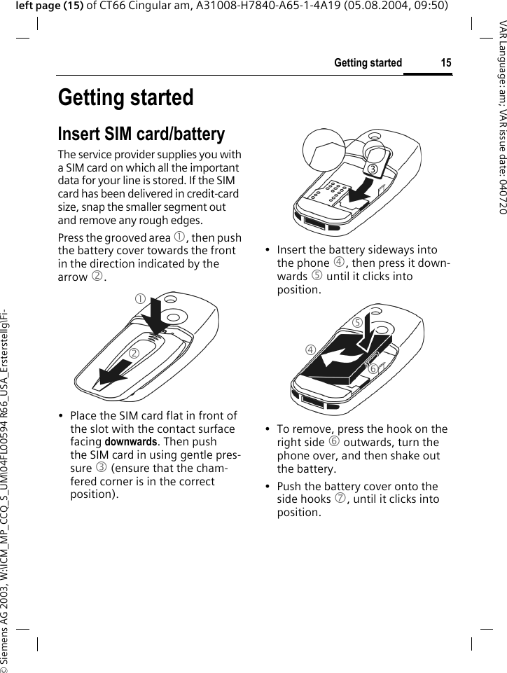 &copy; Siemens AG 2003, W:\ICM_MP_CCQ_S_UM\04FL00594 R66_USA_Ersterstellg\Fi-15Getting startedVAR Language: am; VAR issue date: 040720left page (15) of CT66 Cingular am, A31008-H7840-A65-1-4A19 (05.08.2004, 09:50)Getting startedInsert SIM card/batteryThe service provider supplies you with a SIM card on which all the important data for your line is stored. If the SIM card has been delivered in credit-card size, snap the smaller segment out and remove any rough edges.Press the grooved area 1, then push the battery cover towards the front in the direction indicated by the arrow 2.&bull; Place the SIM card flat in front of the slot with the contact surface facing downwards. Then push the SIM card in using gentle pres-sure 3 (ensure that the cham-fered corner is in the correct position).&bull; Insert the battery sideways into the phone 4, then press it down-wards 5 until it clicks into position. &bull; To remove, press the hook on the right side 6 outwards, turn the phone over, and then shake out the battery.&bull; Push the battery cover onto the side hooks 7, until it clicks into position.123456