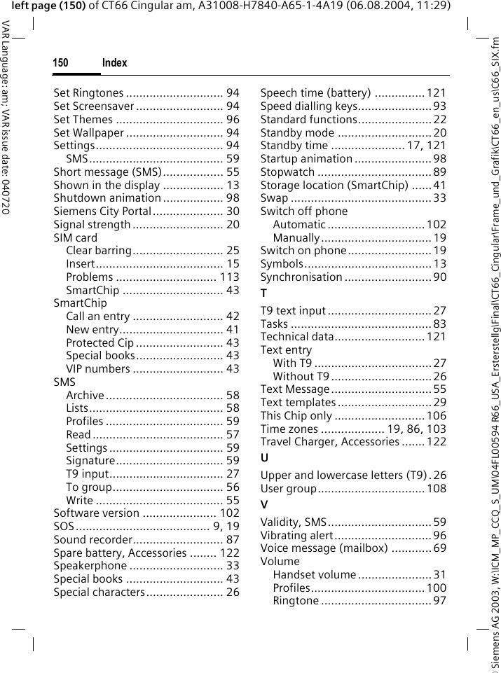 &copy; Siemens AG 2003, W:\ICM_MP_CCQ_S_UM\04FL00594 R66_USA_Ersterstellg\Final\CT66_Cingular\Frame_und_Grafik\CT66_en_us\C66_SIX.fmIndex150VAR Language: am; VAR issue date: 040720left page (150) of CT66 Cingular am, A31008-H7840-A65-1-4A19 (06.08.2004, 11:29)Set Ringtones ............................. 94Set Screensaver .......................... 94Set Themes ................................ 96Set Wallpaper ............................. 94Settings...................................... 94SMS........................................ 59Short message (SMS).................. 55Shown in the display .................. 13Shutdown animation .................. 98Siemens City Portal..................... 30Signal strength ........................... 20SIM cardClear barring........................... 25Insert...................................... 15Problems .............................. 113SmartChip .............................. 43SmartChipCall an entry ........................... 42New entry............................... 41Protected Cip .......................... 43Special books.......................... 43VIP numbers ........................... 43SMSArchive................................... 58Lists........................................ 58Profiles ................................... 59Read....................................... 57Settings .................................. 59Signature................................ 59T9 input.................................. 27To group................................. 56Write ...................................... 55Software version ...................... 102SOS........................................ 9, 19Sound recorder........................... 87Spare battery, Accessories ........ 122Speakerphone ............................ 33Special books ............................. 43Special characters....................... 26Speech time (battery) ...............121Speed dialling keys......................93Standard functions......................22Standby mode ............................ 20Standby time ...................... 17, 121Startup animation .......................98Stopwatch .................................. 89Storage location (SmartChip) ......41Swap ..........................................33Switch off phoneAutomatic ............................. 102Manually.................................19Switch on phone......................... 19Symbols......................................13Synchronisation .......................... 90TT9 text input ............................... 27Tasks ..........................................83Technical data...........................121Text entryWith T9 ................................... 27Without T9 .............................. 26Text Message..............................55Text templates ............................ 29This Chip only ...........................106Time zones ................... 19, 86, 103Travel Charger, Accessories .......122UUpper and lowercase letters (T9) .26User group................................ 108VValidity, SMS............................... 59Vibrating alert............................. 96Voice message (mailbox) ............69VolumeHandset volume ......................31Profiles.................................. 100Ringtone ................................. 97