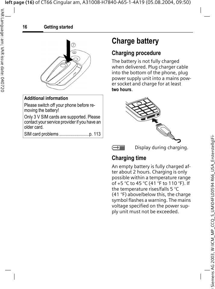 &copy; Siemens AG 2003, W:\ICM_MP_CCQ_S_UM\04FL00594 R66_USA_Ersterstellg\Fi-Getting started16VAR Language: am; VAR issue date: 040720left page (16) of CT66 Cingular am, A31008-H7840-A65-1-4A19 (05.08.2004, 09:50)Charge batteryCharging procedureThe battery is not fully charged when delivered. Plug charger cable into the bottom of the phone, plug power supply unit into a mains pow-er socket and charge for at least two hours. YDisplay during charging.Charging timeAn empty battery is fully charged af-ter about 2 hours. Charging is only possible within a temperature range of +5 &deg;C to 45 &deg;C (41 &deg;F to 110 &deg;F). If the temperature rises/falls 5 &deg;C (41 &deg;F) above/below this, the charge symbol flashes a warning. The mains voltage specified on the power sup-ply unit must not be exceeded. Additional informationPlease switch off your phone before re-moving the battery!Only 3 V SIM cards are supported. Please contact your service provider if you have an older card.SIM card problems ..........................p. 1137