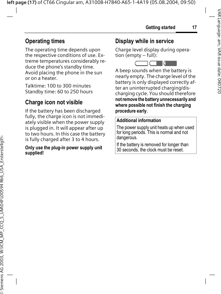 &copy; Siemens AG 2003, W:\ICM_MP_CCQ_S_UM\04FL00594 R66_USA_Ersterstellg\Fi-17Getting startedVAR Language: am; VAR issue date: 040720left page (17) of CT66 Cingular am, A31008-H7840-A65-1-4A19 (05.08.2004, 09:50)Operating timesThe operating time depends upon the respective conditions of use. Ex-treme temperatures considerably re-duce the phone&rsquo;s standby time. Avoid placing the phone in the sun or on a heater.Talktime: 100 to 300 minutesStandby time: 60 to 250 hoursCharge icon not visibleIf the battery has been discharged fully, the charge icon is not immedi-ately visible when the power supply is plugged in. It will appear after up to two hours. In this case the battery is fully charged after 3 to 4 hours.Only use the plug-in power supply unit supplied!Display while in serviceCharge level display during opera-tion (empty &ndash; full):V W X A beep sounds when the battery is nearly empty. The charge level of the battery is only displayed correctly af-ter an uninterrupted charging/dis-charging cycle. You should therefore not remove the battery unnecessarily and where possible not finish the charging procedure early. Additional informationThe power supply unit heats up when used for long periods. This is normal and not dangerous.If the battery is removed for longer than 30 seconds, the clock must be reset. 