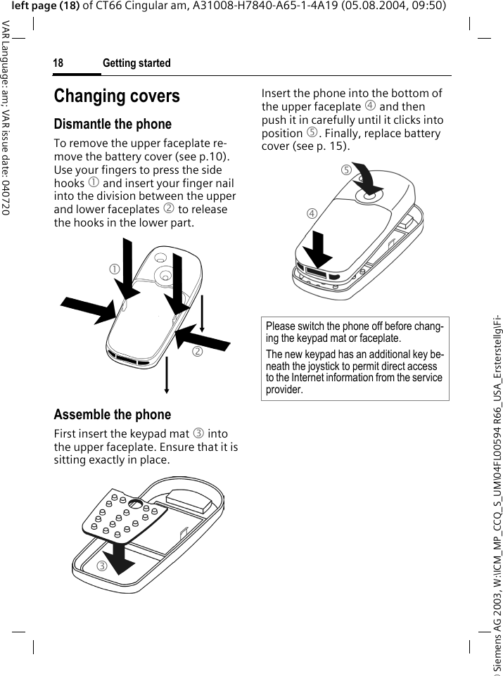 &copy; Siemens AG 2003, W:\ICM_MP_CCQ_S_UM\04FL00594 R66_USA_Ersterstellg\Fi-Getting started18VAR Language: am; VAR issue date: 040720left page (18) of CT66 Cingular am, A31008-H7840-A65-1-4A19 (05.08.2004, 09:50)Changing coversDismantle the phoneTo remove the upper faceplate re-move the battery cover (see p.10). Use your fingers to press the side hooks 1 and insert your finger nail into the division between the upper and lower faceplates 2 to release the hooks in the lower part.Assemble the phoneFirst insert the keypad mat 3 into the upper faceplate. Ensure that it is sitting exactly in place. Insert the phone into the bottom of the upper faceplate 4 and then push it in carefully until it clicks into position 5. Finally, replace battery cover (see p. 15).123Please switch the phone off before chang-ing the keypad mat or faceplate. The new keypad has an additional key be-neath the joystick to permit direct access to the Internet information from the service provider.45