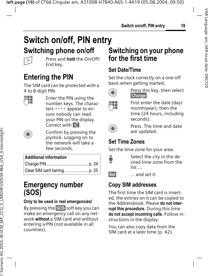 &copy; Siemens AG 2003, W:\ICM_MP_CCQ_S_UM\04FL00594 R66_USA_Ersterstellg\Fi-19Switch on/off, PIN entryVAR Language: am; VAR issue date: 040720left page (19) of CT66 Cingular am, A31008-H7840-A65-1-4A19 (05.08.2004, 09:50)Switch on/off, PIN entrySwitching phone on/offBPress and hold the On/Off/End key.Entering the PINThe SIM card can be protected with a 4to 8-digit PIN.JEnter the PIN using the number keys. The charac-ters **** appear to en-sure nobody can read your PIN on the display. Correct with ]. CConfirm by pressing the joystick. Logging on to the network will take a few seconds.Emergency number (SOS)Only to be used in real emergencies!By pressing the &sect;SOS&sect; soft key you can make an emergency call on any net-work without a SIM card and without entering a PIN (not available in all countries).Switching on your phone for the first timeSet Date/TimeSet the clock correctly on a one-off basis when getting started.CPress this key, then select &sect;Change&sect;.JFirst enter the date (day/month/year), then the time (24 hours, including seconds).CPress. The time and date are updated.Set Time ZonesSet the time zone for your area.ISelect the city in the de-sired time zone from the list ...&sect;Set&sect; ... and set it.Copy SIM addressesThe first time the SIM card is insert-ed, the entries on it can be copied to the Addressbook. Please do not inter-rupt this procedure. During this time do not accept incoming calls. Follow in-structions in the display.You can also copy data from the SIM card at a later time (p. 42).Additional informationChange PIN.......................................p. 24Clear SIM card barring ......................p. 25