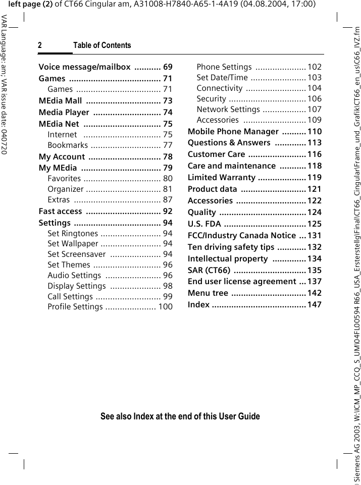 &copy; Siemens AG 2003, W:\ICM_MP_CCQ_S_UM\04FL00594 R66_USA_Ersterstellg\Final\CT66_Cingular\Frame_und_Grafik\CT66_en_us\C66_IVZ.fm2 Table of ContentsVAR Language: am; VAR issue date: 040720See also Index at the end of this User Guideleft page (2) of CT66 Cingular am, A31008-H7840-A65-1-4A19 (04.08.2004, 17:00)Voice message/mailbox  ........... 69Games ...................................... 71Games ................................... 71MEdia Mall  ............................... 73Media Player  ............................ 74MEdia Net  ................................ 75Internet   ................................ 75Bookmarks ............................. 77My Account  .............................. 78My MEdia  ................................. 79Favorites ................................ 80Organizer ............................... 81Extras .................................... 87Fast access  ............................... 92Settings .................................... 94Set Ringtones ......................... 94Set Wallpaper ......................... 94Set Screensaver  ..................... 94Set Themes ............................ 96Audio Settings  ....................... 96Display Settings  ..................... 98Call Settings ........................... 99Profile Settings ..................... 100Phone Settings  .....................102Set Date/Time ....................... 103Connectivity .........................104Security ................................ 106Network Settings .................. 107Accessories ..........................109Mobile Phone Manager  .......... 110Questions &amp; Answers  ............. 113Customer Care ........................ 116Care and maintenance  ........... 118Limited Warranty .................... 119Product data  ........................... 121Accessories ............................. 122Quality .................................... 124U.S. FDA .................................. 125FCC/Industry Canada Notice  ... 131Ten driving safety tips ............ 132Intellectual property  .............. 134SAR (CT66)  .............................. 135End user license agreement ... 137Menu tree ............................... 142Index ....................................... 147