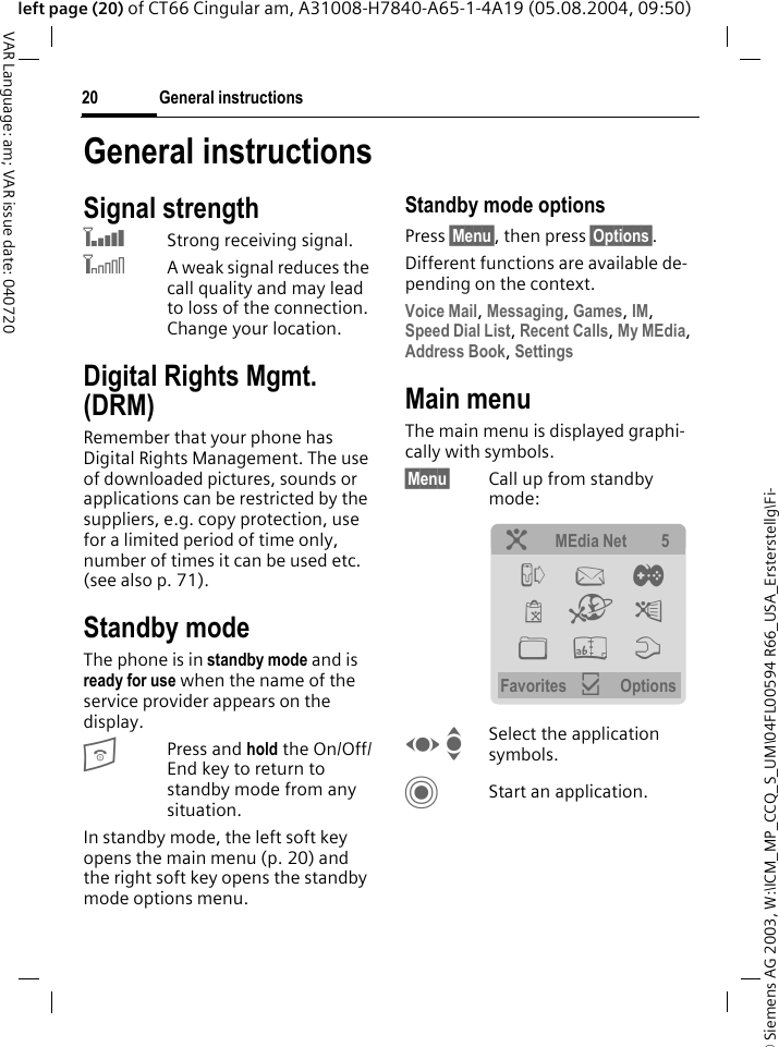 &copy; Siemens AG 2003, W:\ICM_MP_CCQ_S_UM\04FL00594 R66_USA_Ersterstellg\Fi-General instructions20VAR Language: am; VAR issue date: 040720left page (20) of CT66 Cingular am, A31008-H7840-A65-1-4A19 (05.08.2004, 09:50)General instructionsSignal strength`Strong receiving signal.^A weak signal reduces the call quality and may lead to loss of the connection. Change your location.Digital Rights Mgmt. (DRM)Remember that your phone has Digital Rights Management. The use of downloaded pictures, sounds or applications can be restricted by the suppliers, e.g. copy protection, use for a limited period of time only, number of times it can be used etc. (see also p. 71).Standby mode The phone is in standby mode and is ready for use when the name of the service provider appears on the display.BPress and hold the On/Off/End key to return to standby mode from any situation.In standby mode, the left soft key opens the main menu (p. 20) and the right soft key opens the standby mode options menu.Standby mode optionsPress &sect;Menu&sect;, then press &sect;Options&sect;.Different functions are available de-pending on the context.Voice Mail, Messaging, Games, IM, Speed Dial List, Recent Calls, My MEdia, Address Book, Settings Main menuThe main menu is displayed graphi-cally with symbols.&sect;Menu&sect; Call up from standby mode: F ISelect the application symbols.CStart an application.? MEdia Net 5 P M &thorn; &yacute; O &yuml; N L T Favorites &igrave; Options 