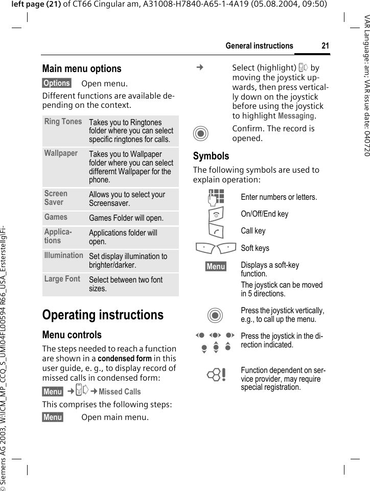 &copy; Siemens AG 2003, W:\ICM_MP_CCQ_S_UM\04FL00594 R66_USA_Ersterstellg\Fi-21General instructionsVAR Language: am; VAR issue date: 040720left page (21) of CT66 Cingular am, A31008-H7840-A65-1-4A19 (05.08.2004, 09:50)Main menu options&sect;Options&sect; Open menu.Different functions are available de-pending on the context.Operating instructionsMenu controlsThe steps needed to reach a function are shown in a condensed form in this user guide, e. g., to display record of missed calls in condensed form:&sect;Menu&sect; &cent;P&cent;Missed CallsThis comprises the following steps:&sect;Menu&sect; Open main menu. &cent;Select (highlight) P by moving the joystick up-wards, then press vertical-ly down on the joystick before using the joystick to highlight Messaging. CConfirm. The record is opened.SymbolsThe following symbols are used to explain operation:Ring Tones Takes you to Ringtones folder where you can select specific ringtones for calls.Wallpaper Takes you to Wallpaper folder where you can select differernt Wallpaper for the phone.Screen Saver Allows you to select your Screensaver.Games Games Folder will open.Applica-tions Applications folder will open.Illumination Set display illumination to brighter/darker.Large Font Select between two font sizes.J Enter numbers or letters.B On/Off/End keyA Call key<> Soft keys&sect;Menu&sect; Displays a soft-key function.The joystick can be moved in 5 directions.C Press the joystick vertically, e.g., to call up the menu.D F E H I G Press the joystick in the di-rection indicated.= Function dependent on ser-vice provider, may require special registration.