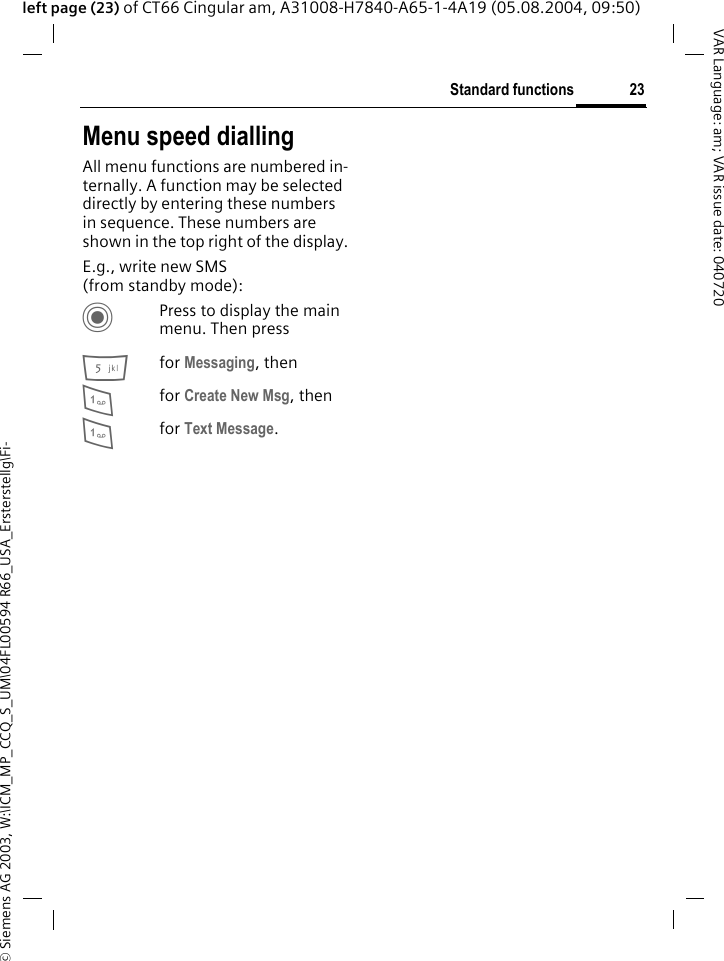 &copy; Siemens AG 2003, W:\ICM_MP_CCQ_S_UM\04FL00594 R66_USA_Ersterstellg\Fi-23Standard functionsVAR Language: am; VAR issue date: 040720left page (23) of CT66 Cingular am, A31008-H7840-A65-1-4A19 (05.08.2004, 09:50)Menu speed diallingAll menu functions are numbered in-ternally. A function may be selected directly by entering these numbers in sequence. These numbers are shown in the top right of the display.E.g., write new SMS (from standby mode):CPress to display the main menu. Then press5for Messaging, then 1for Create New Msg, then1for Text Message.