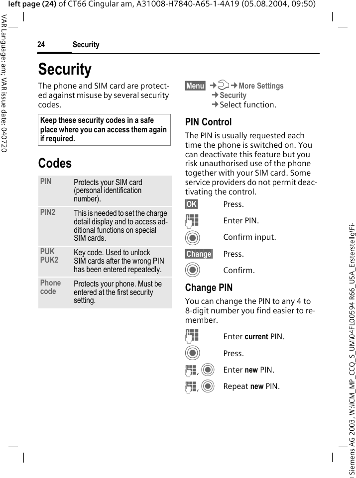 &copy; Siemens AG 2003, W:\ICM_MP_CCQ_S_UM\04FL00594 R66_USA_Ersterstellg\Fi-Security24VAR Language: am; VAR issue date: 040720left page (24) of CT66 Cingular am, A31008-H7840-A65-1-4A19 (05.08.2004, 09:50)SecurityThe phone and SIM card are protect-ed against misuse by several security codes.Codes&sect;Menu&sect; &cent;T&cent;More Settings&cent;Security&cent;Select function.PIN ControlThe PIN is usually requested each time the phone is switched on. You can deactivate this feature but you risk unauthorised use of the phone together with your SIM card. Some service providers do not permit deac-tivating the control.&sect;OK&sect; Press.JEnter PIN.CConfirm input.&sect;Change&sect; Press.CConfirm.Change PINYou can change the PIN to any 4 to 8-digit number you find easier to re-member.JEnter current PIN.CPress.J, CEnter new PIN.J, CRepeat new PIN.Keep these security codes in a safe place where you can access them again if required.PIN Protects your SIM card (personal identification number).PIN2 This is needed to set the charge detail display and to access ad-ditional functions on special SIM cards.PUKPUK2 Key code. Used to unlock SIM cards after the wrong PIN has been entered repeatedly.Phone code Protects your phone. Must be entered at the first security setting.