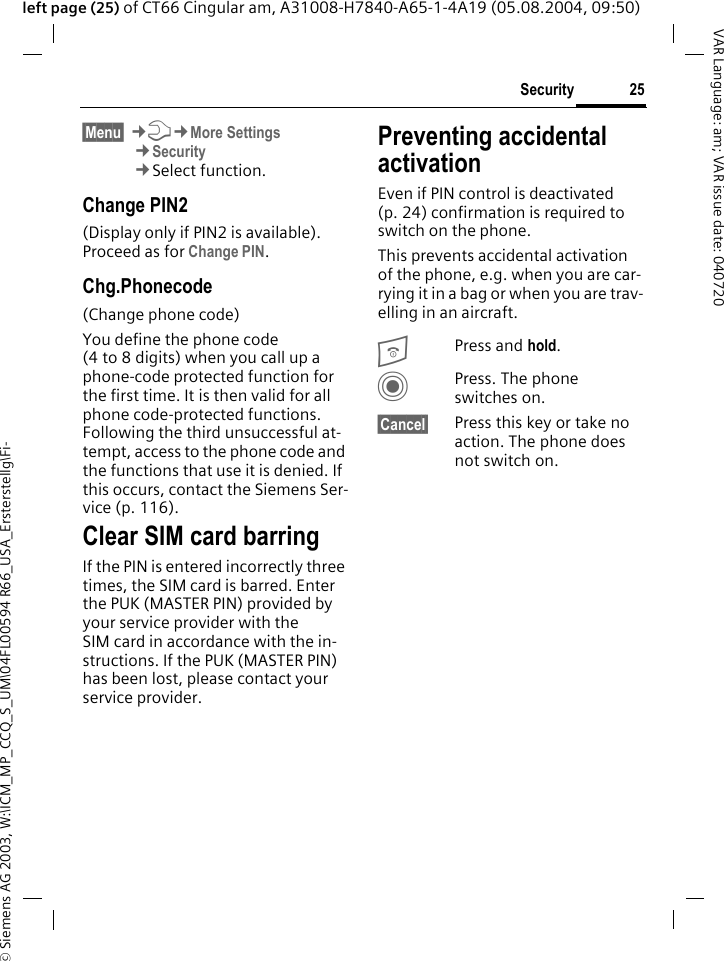 &copy; Siemens AG 2003, W:\ICM_MP_CCQ_S_UM\04FL00594 R66_USA_Ersterstellg\Fi-25SecurityVAR Language: am; VAR issue date: 040720left page (25) of CT66 Cingular am, A31008-H7840-A65-1-4A19 (05.08.2004, 09:50)&sect;Menu&sect; &cent;T&cent;More Settings&cent;Security&cent;Select function.Change PIN2(Display only if PIN2 is available). Proceed as for Change PIN.Chg.Phonecode(Change phone code)You define the phone code (4 to 8 digits) when you call up a phone-code protected function for the first time. It is then valid for all phone code-protected functions. Following the third unsuccessful at-tempt, access to the phone code and the functions that use it is denied. If this occurs, contact the Siemens Ser-vice (p. 116).Clear SIM card barringIf the PIN is entered incorrectly three times, the SIM card is barred. Enter the PUK (MASTER PIN) provided by your service provider with the SIM card in accordance with the in-structions. If the PUK (MASTER PIN) has been lost, please contact your service provider.Preventing accidental activationEven if PIN control is deactivated (p. 24) confirmation is required to switch on the phone.This prevents accidental activation of the phone, e.g. when you are car-rying it in a bag or when you are trav-elling in an aircraft.BPress and hold. CPress. The phone switches on.&sect;Cancel&sect; Press this key or take no action. The phone does not switch on.
